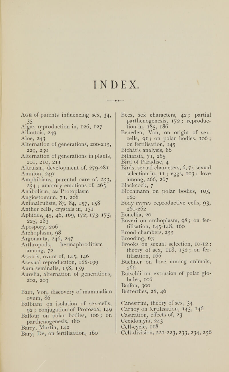 INDEX. Age of parents influencing sex, 34, 35 Algœ, reproduction in, 126, 127 Allanlois, 249 Aloe, 243 Alternation of generations, 200-215, 229, 230 Alternation of generations in plants, 201, 210, 211 Altruism, development of, 279-281 Amnion, 249 Amphibians, parental care of, 253, 254 ; amatory emotions of, 265 Anabolism, see Protoplasm Angiostomum, 71, 208 Animalculists, 83, 84, 157, 158 Anther cells, crystals in, 131 Aphides, 45, 46, 169, 172, 173, 175, 225, 283 Apospory, 206 Archoplasm, 98 Argonauta, 246, 247 Arthropods, hermaphroditism among, 72 Ascaris, ovum of, 145, 146 Asexual reproduction, 188-199 Aura seminalis, 158, 159 Aurelia, alternation of generations, 202, 203 Baer, Von, discovery of mammalian ovum, 86 Balbiani on isolation of sex-cells, 92 ; conjugation of Protozoa, 149 Balfour on polar bodies, 106 ; on parthenogenesis, 180 Barry, Martin, 142 Bary, De, on fertilisation, 160 Bees, sex characters, 42 ; partial parthenogenesis, 172; reproduc¬ tion in, 185, 186 Beneden, Van, on origin of sex- cells, 91 ; on polar bodies, 106 ; on fertilisation, 145 Bichat's analysis, 86 Bilharzia, 71, 265 Bird of Paradise, 4 Birds, sexual characters, 6, 7 ; sexual selection in, 11 ; eggs, 103 ; love among, 266, 267 Blackcock, 7 Blochmann on polar bodies, 105, 180 Body versus reproductive cells, 93, 260-262 Bonellia, 20 Boveri on archoplasm, 98 ; on fer¬ tilisation, 145-148, 160 Brood-chambers, 255 Brooding, 63 Brooks on sexual selection, 10-12; theory of sex, 118, 132; on fer¬ tilisation, 166 Büchner on love among animals, 266 Biitschli on extrusion of polar glo¬ bules, 106 Buffon, 300 Butterflies, 28, 46 Canestrini, theory of sex, 34 Carnoy on fertilisation, 145, 146 Castration, efl'ects of, 23 Cecidomyia, 243 Cell-cycle, 118 Cell-division, 221-223, 233, 234, 256