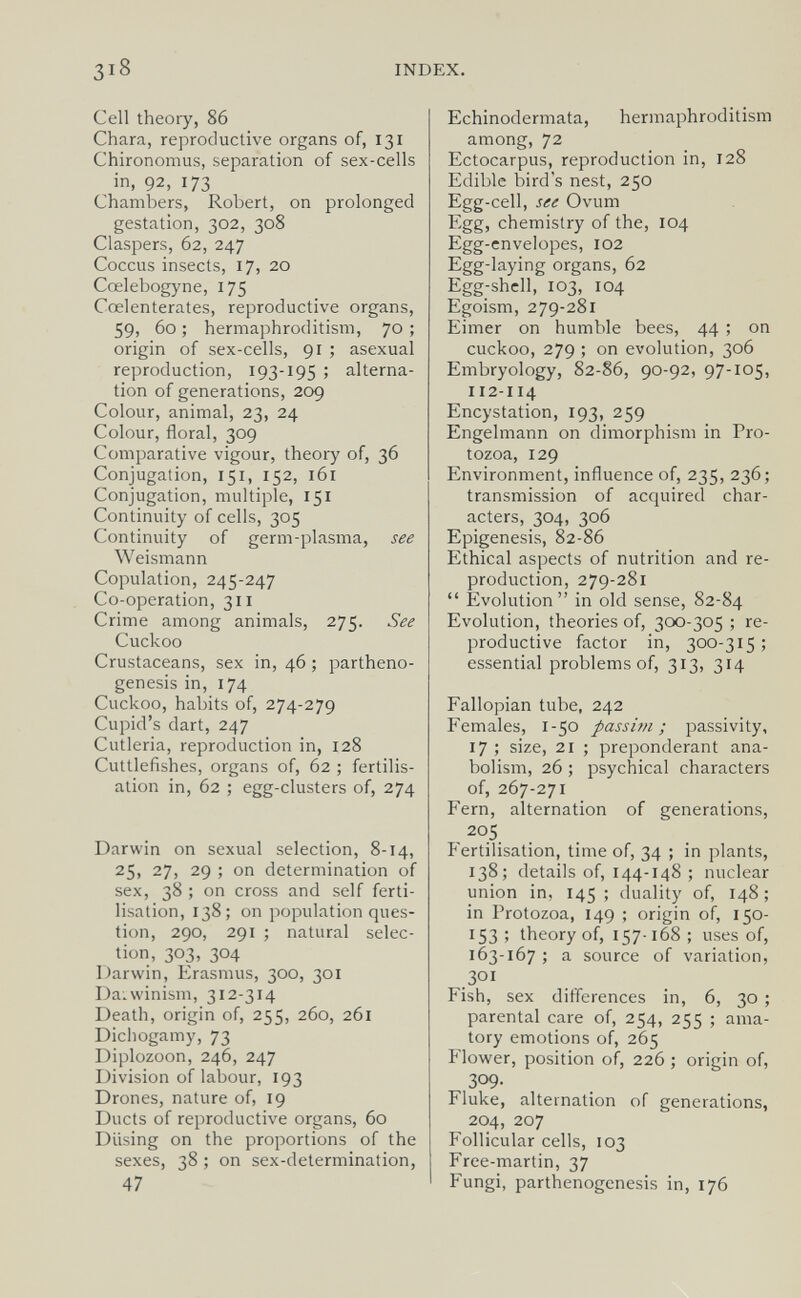 INDEX. Cell theory, 86 Chara, reproductive organs of, 131 Chironomus, separation of sex-cells in, 92, 173 Chambers, Robert, on prolonged gestation, 302, 308 Claspers, 62, 247 Coccus insects, 17, 20 Cœlebogyne, 175 Cœlenterates, reproductive organs, 59, 60; hermaphroditism, 70; origin of sex-cells, 91 ; asexual reproduction, 193-195 ; alterna¬ tion of generations, 209 Colour, animal, 23, 24 Colour, floral, 309 Comparative vigour, theory of, 36 Conjugation, 151, 152, 161 Conjugation, multiple, 151 Continuity of cells, 305 Continuity of germ-plasma, see Weismann Copulation, 245-247 Co-operation, 311 Crime among animals, 275. See Cuckoo Crustaceans, sex in, 46 ; partheno¬ genesis in, 174 Cuckoo, habits of, 274-279 Cupid's dart, 247 Cutleria, reproduction in, 128 Cuttlefishes, organs of, 62 ; fertilis¬ ation in, 62 ; egg-clusters of, 274 Darwin on sexual selection, 8-14, 25, 27, 29 ; on determination of sex, 38 ; on cross and self ferti¬ lisation, 138; on population ques¬ tion, 290, 291 ; natural selec¬ tion, 303, 304 Darwin, Erasmus, 300, 301 Da.winism, 312-314 Death, origin of, 255, 260, 261 Diciiogamy, 73 Diplozoon, 246, 247 Division of labour, 193 Drones, nature of, 19 Ducts of reproductive organs, 60 Diising on the proportions of the sexes, 38 ; on sex-determination, 47 Echinodermata, hermaphroditism among, 72 Ectocarpus, reproduction in, 128 Edible bird's nest, 250 Egg-cell, see Ovum Egg, chemistry of the, 104 Egg-cnvelopes, 102 Egg-laying organs, 62 Egg-shell, 103, 104 Egoism, 279-281 Eimer on humble bees, 44 ; on cuckoo, 279 ; on evolution, 306 Embryology, 82-86, 90-92, 97-105, 112-114 Encystation, 193, 259 Engelmann on dimorphism in Pro¬ tozoa, 129 Environment, influence of, 235, 236; transmission of acquired char¬ acters, 304, 306 Epigénesis, 82-86 Ethical aspects of nutrition and re¬ production, 279-281 Evolution in old sense, 82-84 Evolution, theories of, 300-305 ; re¬ productive factor in, 300-315 ; essential problems of, 313, 314 Fallopian tube, 242 Females, 1-50 passim; passivity, 17 ; size, 21 ; preponderant ana- bolism, 26 ; psychical characters of, 267-271 Fern, alternation of generations, 205 Fertilisation, time of, 34 ; in plants, 138; details of, 144-148 ; nuclear union in, 145 ; duality of, 148 ; in Protozoa, 149 ; origin of, 150- 153 ; theory of, 157-168 ; uses of, 163-167 ; a source of variation, 301 Fish, sex differences in, 6, 30 ; parental care of, 254, 255 ; ama¬ tory emotions of, 265 Flower, position of, 226 ; origin of, 309. Fluke, alternation of generations, 204, 207 Follicular cells, 103 Free-martin, 37 Fungi, parthenogenesis in, 176