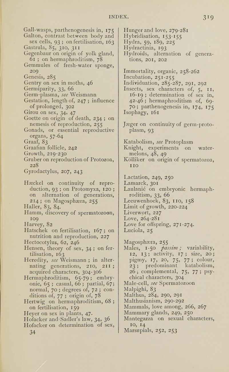 INDEX. 319 Gall-wasps, parthenogenesis in, 175 Galton, contrast between body and sex cells, 93 ; on fertilisation, 163 Gastrula, 85, 310, 311 Gegenbaur on origin of yolk gland, 61 ; on hermaphroditism, 78 Gemmules of fresh-water sponge, 209 Genesis, 285 Gentry on sex in moths, 46 Germiparity, 33, 66 Germ-plasma, see Weismann Gestation, length of, 247 ; influence of prolonged, 302 Girou on sex, 34, 47 Goette on origin of death, 234 ; on nemesis of reproduction, 255 Gonads, or essential reproductive organs, 57-64 Graaf, 83 Graafian follicle, 242 Growth, 219-230 Gruber on reproduction of Protozoa, 228 Gyrodactylus, 207, 243 Haeckel on continuity of repro¬ duction, 93 ; on Protomyxa, 120 ; on alternation of generations, 214; on Magosphasra, 255 Haller, 83, 84. Hamm, discovery of spermatozoon, 109 Harvey, 82 Hatschek on fertilisation, 167 ; on nutrition and reproduction, 227 Hectocotylus, 62, 246 Hensen, theory of sex, 34 ; on fer¬ tilisation, 163 Heredity, see Weismann ; in alter¬ nating generations, 210, 211 ; acquired characters, 304-306 Hermaphroditism, 65-79 ; embry¬ onic, 65 ; casual, 66 ; partial, 67; normal, 70 ; degrees of, 72 ; con¬ ditions of, 77 ; origin of, 78 Hertwig on hermaphroditism, 68 ; on fertilisation, 159 Heyer on sex in plants, 47. Hofacker and Sadler's law, 34, 36 Hofacker on determination of sex, 34 Hunger and love, 279-281 Hybridisation, 153-155 Hydra, 59, 189, 225 Hydractinia, 193 Hydroids, alternation of genera¬ tions, 201, 202 Immortality, organic, 258-262 Incubation, 251-255 Individuation, 285-287, 291, 292 Insects, sex characters of, 5, 11, 16-19 ; determination of sex in, 42-46 ; hermaphroditism of, 69- 70; parthenogenesis in, 174, 175 Isophagy, 161 Jaeger on continuity of germ-proto- plasm, 93 Katabolism, see Protoplasm Knight, experiments on water¬ melons, 48, 49 Kölliker on origin of spermatozoa, 110 Lactation, 249, 250 Lamarck, 301 Laulanie on embryonic hermaph¬ roditism, 33, 66 Leeuwenhoek, 83, no, 158 Limit of growth, 220-224 Liverwort, 227 Love, 264-281 Love for offspring, 271-274. Lucióla, 25 Magosphœra, 255 Males, 1-50 passim; variability, 12, 13; activity, 17; size, 20; pigmy, 17, 20, 75, 77 ; colour, 23 ; predominant katabolism, 26 ; complemental, 75, 77 ; psy¬ chical characters, 304 Male-cell, see Spermatozoon Malpighi, 83 Malthus, 284, 290, 291 Malthusianism, 290-292 Mammals, love among, 266, 267 Mammary glands, 249, 250 Mantegazza on sexual characters, 10, 14 Marsupials, 252, 253