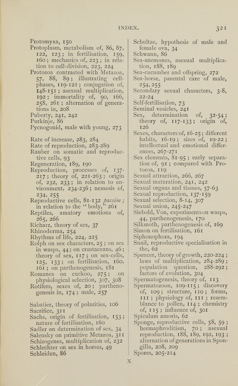 INDEX, 321 Protomyxa, 150 Protoplasm, metabolism of, 86, 87, 122, 123 ; in fertilisation, 159, 160; mechanics of,-223; in rela¬ tion to cell-division, 223, 224 Protozoa contrasted with Metazoa, 57, 88, 89 ; illustrating cell- phases, I19-121; conjugation of, 148-151 ; asexual multiplication, 192 ; immortality of, 90, 166, 258, 261 ; alternation of genera¬ tions in, 208 Puberty, 241, 242 Purkinje, 86 Pycnogonid, male with young, 273 Rate of increase, 283, 284 Rate of reproduction, 283-289 Rauber on somatic and reproduc¬ tive cells, 93 Regeneration, 189, 190 Reproduction, processes of, 137- 217; theory of, 221-263; origin of, 232, 233 ; in relation to en¬ vironment, 234-236 ; nemesis of, 234, 255 Reproductive cells, 81-132 passim; in relation to the  body, 261 Reptiles, amatory emotions of, 265, 266 Richarz, theory of sex, 37 Rhinoderma, 254 Rhythms of life, 224, 225 Rolph on sex characters, 25 ; on sex in wasps, 44; on crustaceans, 46; theory of sex, 117; on sex-cells, 125, 133 ; on fertilisation, 160, 161 ; on parthenogenesis, i8i Romanes on cuckoo, 275 ; on physiological selection, 307, 308 Rotifers, sexes of, 20 ; partheno¬ genesis in, 174 ; male, 257 Sabatier, theory of polarities, 106 Sacrifice, 311 Sachs, origin of fertilisation, 153 ; nature of fertilisation, 160 Sadler on determination of sex, 34 Salensky on primitive Metazoa, 311 Schizogenes, multiplication of, 232 Schlechter on sex in horses, 49 Schleiden, 86 Schultze, hypothesis of male and female ova, 34 Schwann, 86 Sea-anemones, asexual multiplica¬ tion, 188, 189 Sea-cucumber and offspring, 272 Sea-horse, parental care of male, 254,255 Secondary sexual characters, 3-8, 22-24 Self-fertilisation, 73 Seminal vesicles, 241 Sex, determination of, 32-54 ; theory of, 117-133; origin of, 126 Sexes, characters of, 16-25; different habits, 16-19 ; sizes of, 19-22 ; intellectual and emotional differ¬ ences, 267-271 Sex elements, 81-95 > early separa¬ tion of, 91 ; compared with Pro¬ tozoa, 119 Sexual attraction, 266, 267 Sexual maturation, 241, 242 Sexual organs and tissues, 57-63 Sexual reproduction, 137-159 Sexual selection, 8-14, 307 Sexual union, 245-247 Siebold, Von, experimentson wasps, 44, parthenogenesis, 170 Silkmoth, parthenogenesis of, 169 Simon on fertilisation, 161 Siphonophora, 194 Snail, reproductive specialisation in the, 62 Spencer, theory of growth, 220-224 ; laws of multiplication, 284-289 ; population question, 288-292 ; factors of evolution, 304 Spermatogenesis, theory of, 113 Spermatozoon, 109-115; discovery of, 109; structure, 110; forms, 111 ; physiology of, m ; resem¬ blance to pollen, 114; chemistry of, 115 ; influence of, 301 Spiculum amoris, 62 Sponge, reproductive cells, 58, 59 ; hermaphroditism, 70 ; asexual reproduction, 188, 189, 192, 193 ; alternation of generations in Spon- gilla, 208, 209 vSpores, 205-214