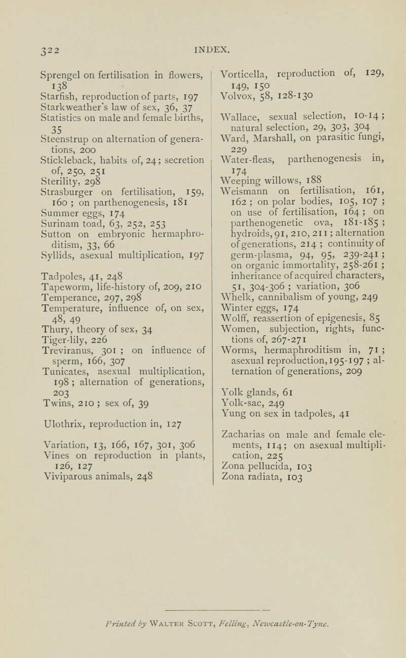322 IN Sprengel on fertilisation in flowers, 138 Starfish, reproduction of parts, 197 Starkweather's law of sex, 36, 37 Statistics on male and female births, , 35 Steenstrup on alternation of genera¬ tions, 200 Stickleback, habits of, 24 ; secretion of, 250, 251 Sterility, 298 Strasburger on fertilisation, 159, 160 ; on parthenogenesis, i8l Summer eggs, 174 Surinam toad, 63, 252, 253 Sutton on embryonic hermaphro¬ ditism, 33, 66 Syllids, asexual multiplication, 197 Tadpoles, 41, 248 Tapeworm, life-history of, 209, 210 Temperance, 297, 298 Temperature, influence of, on sex, 48, 49 Thury, theory of sex, 34 Tiger-lily, 226 Treviranus, 301 ; on influence of sperm, 166, 307 Tunicates, asexual multiplication, 198 ; alternation of generations, 203 Twins, 210 ; sex of, 39 Ulothrix, reproduction in, 127 Variation, 13, 166, 167, 301, 306 Vines on reproduction in plants, 126, 127 Viviparous animals, 248 Vorticella, reproduction of, 129, I49> 150 Volvox, 58, 128-130 Wallace, sexual selection, 10-14; natural selection, 29, 303, 304 Ward, Marshall, on parasitic fungi, 229 Water-fleas, parthenogenesis in, 174 Weeping willows, 188 Weismann on fertilisation, 161, 162 ; on polar bodies, 105, 107 ; on use of fertilisation, 164 ; on parthenogenetic ova, 181-185 > hydroids, 91, 210, 211 ; alternation of generations, 214; continuity of germ-plasma, 94, 95, 239-241 ; on organic immortality, 258-261 ; inheritance of acquired characters, 51, 304-306 ; variation, 306 Whelk, cannibalism of young, 249 Winter eggs, 174 Wolff, reassertion of epigénesis, 85 Women, subjection, rights, func¬ tions of, 267-271 Worms, hermaphroditism in, 71 ; asexual reproduction, 195-197 ; al¬ ternation of generations, 209 Yolk glands, 61 Yolk-sac, 249 Yung on sex in tadpoles, 41 Zacharias on male and female ele¬ ments, 114; on asexual multipli¬ cation, 225 Zona pellucida, 103 Zona radiata, 103 Printed by Walter Scott, Felling, Ne-wcastlc-on-Tyne.