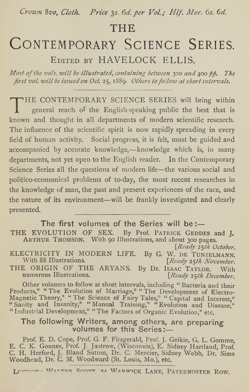 Crown Zvo, Cloth. Price ^s. 6d. per Vol.; H If. Mor. 6s. (id. the Contemporary Science Series. Edited by HAVELOCK ELLIS. Most of the vols, will be illustrated, containing between 300 and 400 pp. The first vol. will be issued on Oct. 25, 1889. Others to follow at short intervals. THE CONTEMPORARY SCIENCE SERIES will bring within general reach of the English-speaking public the best that is known and thought in all departments of modern scientific research. The influence of the scientific spirit is now rapidly spreading in every field of human activity. Social progress, it is felt, must be guided and accompanied by accurate knowledge,—knowledge which is, in many departments, not yet open to the English reader. In the Contemporary Science Series all the questions of modern life—the various social and politico-economical problems of to-day, the most recent researches in the knowledge of man, the past and present experiences of the race, and the nature of its environment—will be frankly investigated and clearly presented. The first volumes of the Series will be:— THE EVOLUTION OF SEX. By Prof. Patrick Geddes and J. Arthur Thomson. With 90 Illustrations, and about 300 pages. \Ready 25M October. ELECTRICITY IN MODERN LIFE. By G. W. de Tunzelmann, With 88 Illustrations. {Ready i^th November. THE ORIGIN OF THE ARYANS. By Dr. Isaac Taylor. With numerous Illustrations. {Ready 2<^th December. Other volumes to follow at short intervals, including Bacteria and their Products, The Evolution of Marriage, The Development of Electro- Magnetic Theory, The Science of Fairy Tales, Capital and Interest, Sanity and Insanity, Manual Training,'' Evolution and Disease, Industrial Development, The Factors of Organic Evolution, etc. The following Writers, among others, are preparing volumes for this Series:— Prof. E. D. Cope, Prof. G. F. Fitzgerald, Prof. J. Geikie, G. L. Gomme, E. С. К. Gönner, Prof. J. Jastrow, (Wisconsin), E. Sidney Hartland, Prof. С. H. Herford, J. Bland Sutton, Dr. С. Mercier, Sidney Webb, Dr. Sims Woodhead, Dr. C. M. Woodward (St. Louis, Mo.), etc. Lr™ = Wítttct? qrrstt '>л Wapwtck Lane, Paternoster Row.