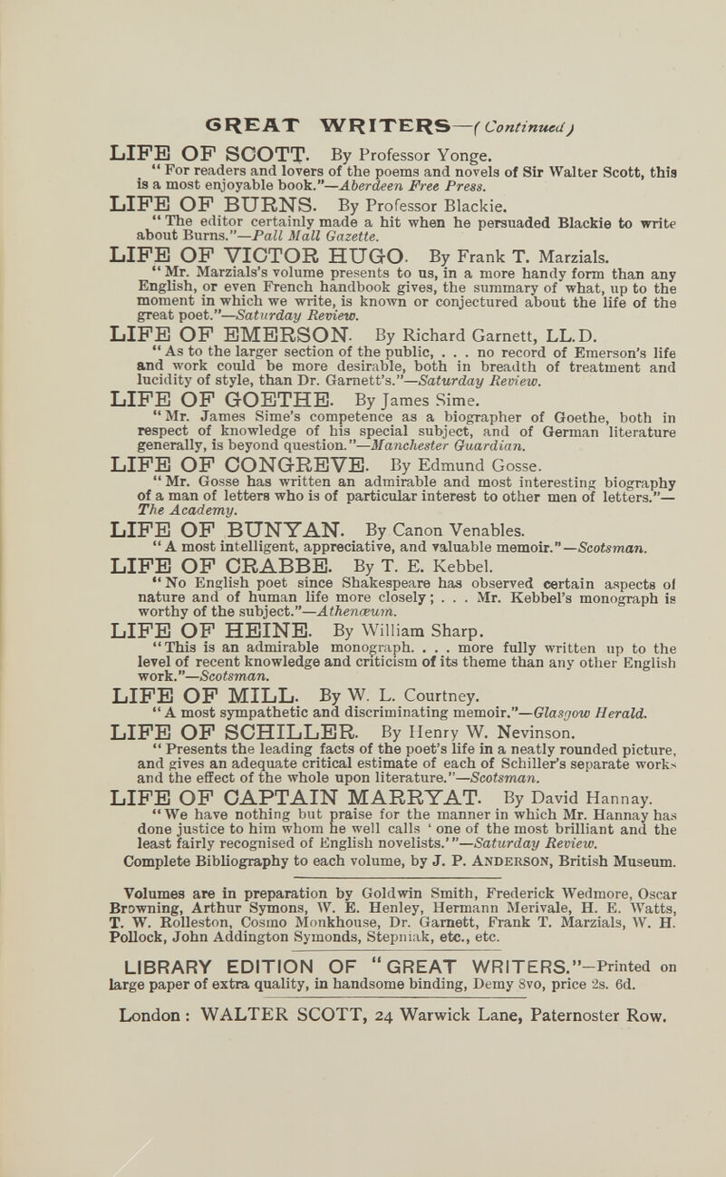 C3REA.T RITERS—(Continued) LIFE OF SCOTT. By Professor Yonge.  For readers and lovers of the poems and novels of Sir Walter Scott, this is a most enjoyable booW—Aberdeen Free Press. LIFE OF BURNS. By Professor Blackie.  The editor certainly made a hit when he persuaded Blackie to write about Burns.—PaZi Mall Gazette. LIFE OF VICTOR HUGO- By Frank T. Marzials.  Mr. Marzials's volume presents to us, in a more handy form than any English, or even PYench handbook gives, the summary of what, up to the moment in which we write, is known or conjectured about the life of the great poet.—Saturday Review. LIFE OF EMERSON. By Richard Garnett, LL.D.  As to the larger section of the public, ... no record of Emerson's life and work could be more desirable, both in breadth of treatment and lucidity of style, than Dr. Garnett's.—Saturday Review. LIFE OF GOETHE. By James Sime. Mr. James Sime's competence as a biographer of Goethe, both in respect of knowledge of his special subject, and of German literature generally, is beyond question.—Manchester Guardian. LIFE OF CONGRE VE. By Edmund Gosse.  Mr. Gosse has written an admirable and most interesting biography of a man of letters who is of particular interest to other men of letters.— The Academy. LIFE OF BUNITAN. By Canon Venables.  A most intelligent, appreciative, and valuable memoir.—Scotsman. LIFE OF CRABBE. By T. E. Kebbel.  No English poet since Shakespeare has observed certain aspects ol nature and of human life more closely ; . . . Mr. Kebbel's monograph is worthy of the subject.—Athenœum. LIFE OF HEINE. By William Sharp. This is an admirable monograph. . . . more fully written up to the level of recent knowledge and criticism of its theme than any other English work.—Scotsman. LIFE OP MILL. By W. L. Courtney. A most sympathetic and discriminating memoir.—Glasgow Herald. LIFE OF SCHILLER. By Henry W. Nevinson.  Presents the leading facts of the poet's life in a neatly rounded picture, and gives an adequate critical estimate of each of Schiller's separate works and the effect of the whole upon literature.—Scotsman. LIFE OP CAPTAIN MARRYAT. By David Hannay. We have nothing but praise for the manner in which Mr. Hannay has done justice to him whom he well calls ' one of the most brilliant and the least fairly recognised of EngUsh novelists.' —Saturday Review. Complete Bibliography to each volume, by J. P. Anderson, British Museum. Volumes are in preparation by Goldwin Smith, Frederick Wedmore, Oscar Browning, Arthur Symons, W. E. Henley, Hermann Merivale, H. E. Watts, T. W. Rolleston, Cosmo Monkhouse, Dr. Gamett, Frank T. Marzials, W. H. РоДоск, John Addington Symonds, Stepniak, etc., etc. LIBRARY EDITI9N OF GREAT WRITERS.' '—Printed on large paper of extra quality, in handsome binding. Demy 8vo, price ¿s. 6d. London : WALTER SCOTT, 24 Warwick Lane, Paternoster Row.