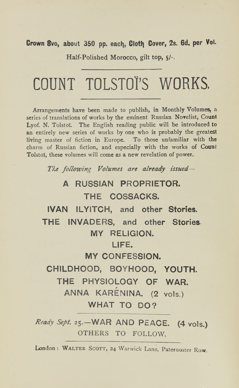 Crown 8vo, about 350 pp. eacf], Clotíi Cover, 2s. 6d. per Vol. Half-Polished Morocco, gilt top, 5/-. COUNT TOLSTOI'S WORKS. Arrangements have been made to publish, in Monthly Volumes, a series of translations of works by the eminent Russian Norelist, Count Lyof. N. Tolstoï. The English reading public will be introduced to an entirely new series of works by one who is probably the greatest living master of fiction in Europe. To those unfamiliar with the charm of Russian fiction, and especially with the works of Count Tolstoï, these volumes will come as a new revelation of power. following Volumes are already issued — A RUSSIAN PROPRIETOR. THE COSSACKS. IVAN ILYITCH, and other Stories. THE INVADERS, and other Stories MY RELIGION. LIFE. MY CONFESSION. CHILDHOOD, BOYHOOD, YOUTH. THE PHYSIOLOGY OF WAR. ANNA KARÉNINA. (2 vols.) WHAT TO DO? Ready Sept. 2^.—'^AND PEACE. (4 vols.) OTHERS TO FOLLOW. London : Walter Scott, 24 Warwick Lane, Paternoster Row.