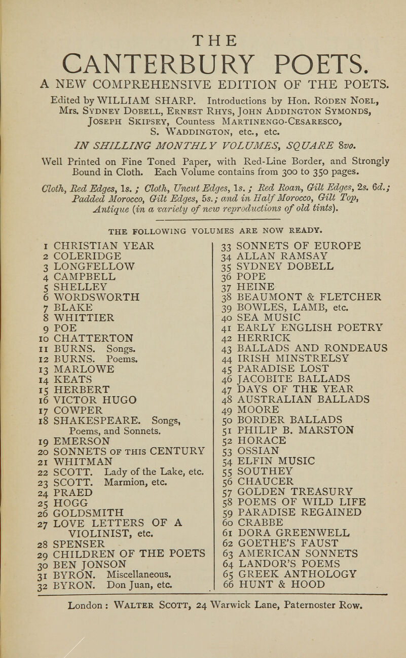 THE CANTERBURY POETS. A NEW COMPREHENSIVE EDITION OF THE POETS. Edited by WILLIAM SHARP. Introductions by Hon. Róden Noel, Mrs. Sydney Dobell, Ernest Rhys, John Addington Symonds, Joseph Skipsey, Countess Martinengo-Cesaresco, S. Waddington, etc., etc. IN SHILLING MONTHLY VOLUMES, SQUARE 8m Well Printed on Fine Toned Paper, with Red-Line Border, and Strongly Bound in Cloth. Each Volume contains from 300 to 350 pages. Cloth, Red Edges, Is. ; (Jloth, Uncut Edges, Is. ; Red Roan, G4Ü Edges, 2s. Ы.; Padded Morocco, Gilt Edges, 5s. ; o,nd in Half Morocco, Oilt Top, Antique {in a variety of new reproductions of old tints). the following volumes are now ready. 1 CHRISTIAN YEAR 2 COLERIDGE 3 LONGFELLOW 4 CAMPBELL 5 SHELLEY 6 WORDSWORTH 7 BLAKE 8 WHITTIER 9 POE 10 CHATTERTON 11 BURNS. Songs. 12 BURNS. Poems. 13 MARLOWE 14 KEATS 15 HERBERT 16 VICTOR HUGO 17 COWPER 18 SHAKESPEARE. Songs, Poems, and Sonnets. 19 EMERSON 20 SONNETS of this CENTURY 21 WHITMAN 22 SCOTT. Lady of the Lake, etc. 23 SCOTT. Marmion, etc. 24 PRAED 25 HOGG 26 GOLDSMITH 27 LOVE LETTERS OF A VIOLINIST, etc, 28 SPENSER 29 CHILDREN OF THE POETS 30 BEN JONSON 31 BYRON. Miscellaneous. 32 BYRON. Donjuán, etc. 33 SONNETS OF EUROPE 34 ALLAN RAMSAY 35 SYDNEY DOBELL 36 POPE 37 HEINE 38 BEAUMONT & FLETCHER 39 BOWLES, LAMB, etc. 40 SEA MUSIC 41 EARLY ENGLISH POETRY 42 HERRICK 43 BALLADS AND RONDEAUS 44 IRISH MINSTRELSY 45 PARADISE LOST 46 JACOBITE BALLADS 47 DAYS OF THE YEAR 48 AUSTRALIAN BALLADS 49 MOORE 50 BORDER BALLADS 51 PHILIP B. MARSTON 52 HORACE 53 OSSIAN 54 ELFIN MUSIC 55 SOUTHEY 56 CHAUCER 57 GOLDEN TREASURY 58 POEMS OF WILD LIFE 59 PARADISE REGAINED 60 CRABBE 61 DORA GREENWELL 62 GOETHE'S FAUST 63 AMERICAN SONNETS 64 LANDOR'S POEMS 65 GREEK ANTHOLOGY 66 HUNT & HOOD London : Walter Scott, 24 Warwick Lane, Paternoster Row.