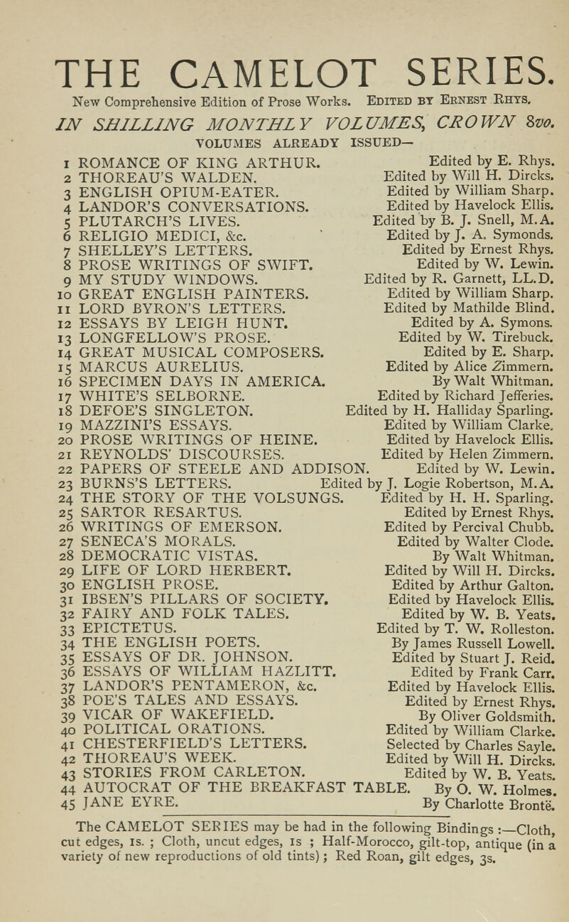 THE CAMELOT SERIES. New Comprehensive Edition of Prose Works. Edited bt Ernest Rhts, IN SHILLING MONTHLY VOLUMES, CEOWN Zvo. VOLUMES ALREADY ISSUED— 1 2 3 4 5 6 7 8 9 10 11 12 13 14 15 16 17 18 19 20 21 22 23 24 25 26 27 28 29 30 31 32 33 34 35 36 37 38 39 40 41 42 43 44 45 ROMANCE OF KING ARTHUR. THOREAU'S WALDEN. ENGLISH OPIUM-EATER. LANDOR'S CONVERSATIONS. PLUTARCH'S LIVES. RELIGIO MEDICI, &c. SHELLEY'S LETTERS. PROSE WRITINGS OF SWIFT. MY STUDY WINDOWS. GREAT ENGLISH PAINTERS. LORD BYRON'S LETTERS. ESSAYS BY LEIGH HUNT. LONGFELLOW'S PROSE. GREAT MUSICAL COMPOSERS. MARCUS AURELIUS. SPECIMEN DAYS IN AMERICA. WHITE'S SELBORNE. DEFOE'S SINGLETON. MAZZINI'S ESSAYS. PROSE WRITINGS OF HEINE. Edited by E. Rhys. Edited by Will H. Dircks. Edited by William Sharp. Edited by Havelock Ellis. Edited by B. J. Snell, M.A. Edited by J. A. Symonds. Edited by Ernest Rhys. Edited by W. Lewin. Edited by R. Garnett, LL.D. Edited by William Sharp. Edited by Mathilde Blind. Edited by A. Symons. Edited by W. Tirebuck. Edited by E. Sharp. Edited by Alice Zimmern. By Walt Whitman. Edited by Richard Jefferies. Edited by H. Halliday Sparling. Edited by William Clarke. Edited by Havelock Ellis. Edited by Helen Zimmern. REYNOLDS' DISCOURSES. PAPERS OF STEELE AND ADDISON. Edited by W. Lewin. BURNS'S LETTERS. Edited by J. Logie Robertson, M.A. THE STORY OF THE VOLSUNGS. SARTOR RESARTUS. WRITINGS OF EMERSON. SENECA'S MORALS. DEMOCRATIC VISTAS. LIFE OF LORD HERBERT. ENGLISH PROSE. IBSEN'S PILLARS OF SOCIETY. FAIRY AND FOLK TALES. EPICTETUS. THE ENGLISH POETS. ESSAYS OF DR. JOHNSON. ESSAYS OF WILLIAM HAZLITT. LANDOR'S PENTAMERON, &c. POE'S TALES AND ESSAYS. VICAR OF WAKEFIELD. POLITICAL ORATIONS. CHESTERFIELD'S LETTERS. THOREAU'S WEEK. STORIES FROM CARLETON. AUTOCRAT OF THE BREAKFAST JANE EYRE. Edited by H. H. Sparling, Edited by Ernest Rhys. Edited by Percival Chubb. Edited by Walter Clode. By Walt Whitman, Edited by Will H. Dircks. Edited by Arthur Galton. Edited by Havelock Ellis. Edited by W. B. Yeats. Edited by T. W. Rolleston. By James Russell Lowell. Edited by Stuart J. Reid. Edited by Frank Carr. Edited by Havelock Ellis. Edited by Ernest Rhys. By Oliver Goldsmith. Edited by William Clarke. Selected by Charles Sayle. Edited by Will H. Dircks. Edited by W. B. Yeats. TABLE. By O. W. Holmes. By Charlotte Bronte. The CAMELOT SERIES may be had in the following Bindings : Cloth, cut edges, is. ; Cloth, uncut edges, is ; Half-Morocco, gilt-top, antique (in a variety of new reproductions of old tints) ; Red Roan, gilt edges, 3s.