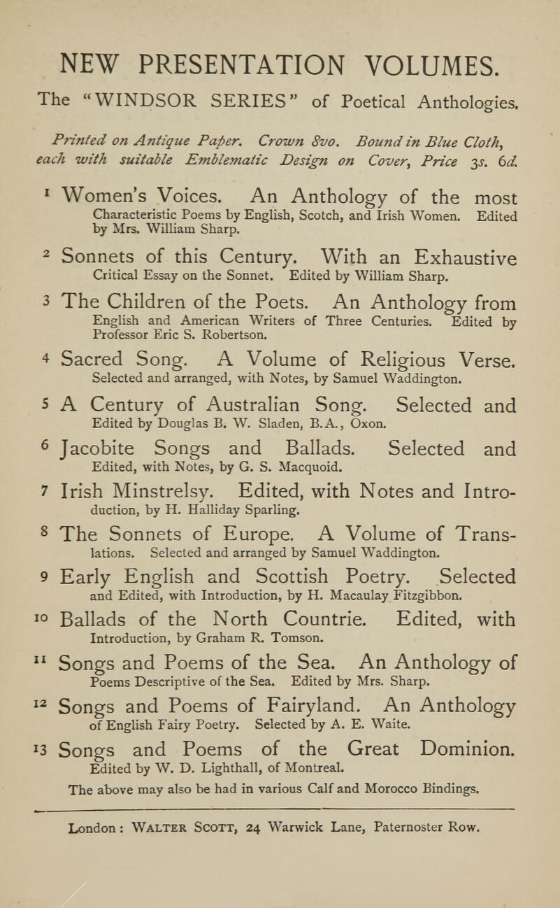 NEW PRESENTATION VOLUMES. The WINDSOR SERIES of Poetical Anthologies. Printed on Antique Paper. Crown 8vo. Bound in Blue Cloth, each with suitable Emblematic Design on Cover, Price 3л bd. ^ Women's Voices. An Anthology of the most Characteristic Poems by English, Scotch, and Irish Women. Edited by Mrs. William Sharp. 2 Sonnets of this Century. With an Exhaustive Critical Essay on the Sonnet. Edited by William Sharp. 3 The Children of the Poets. An Anthology from English and American Writers of Three Centuries. Edited by Professor Eric S. Robertson. 4 Sacred Song. A Volume of Religious Verse. Selected and arranged, with Notes, by Samuel Waddington. 5 A Century of Australian Song. Selected and Edited by Douglas B. W. Sladen, B.A., Oxon. 6 Jacobite Songs and Ballads. Selected and Edited, with Notes, by G. S. Macquoid. 7 Irish Minstrelsy. Edited, with Notes and Intro¬ duction, by H. Halliday Sparling. ^ The Sonnets of Europe. A Volume of Trans¬ lations. Selected and arranged by Samuel Waddington. 9 Early English and Scottish Poetry. Selected and Edited, with Introduction, by H. Macaulay Fitzgibbon, Ballads of the North Countrie. Edited, with Introduction, by Graham R. Tomson.  Songs and Poems of the Sea. An Anthology of Poems Descriptive of the Sea. Edited by Mrs. Sharp. Songs and Poems of Fairyland. An Anthology of English i'airy Poetry. Selected by A. E. Waite. ^3 Songs and Poems of the Great Dominion. Edited by W. D. Lighthall, of Montreal. The above may also be had in various Calf and Morocco Bindings. London : Walter Scott, 24 Warwick Lane, Paternoster Row.