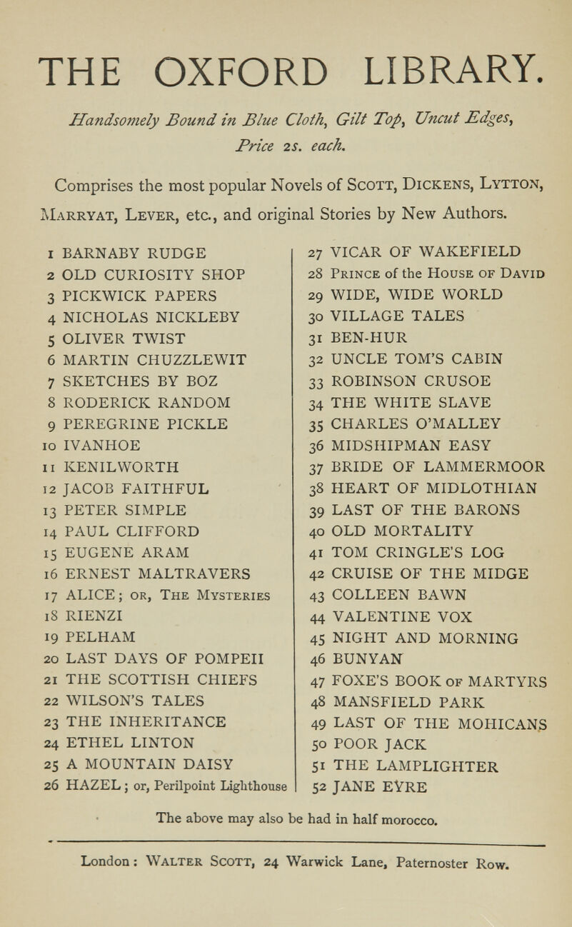 THE OXFORD LIBRARY. Handsomely Bound in Blue Cloth, Gilt Top^ Uncut Edges, Price 2S. each. Comprises the most popular Novels of Scott, Dickens, Lytton, AIarryat, Lever, etc., and original Stories by New Authors. 1 BARNABY RUDGE 2 OLD CURIOSITY SHOP 3 PICKWICK PAPERS 4 NICHOLAS NICKLEBY 5 OLIVER TWIST 6 MARTIN CHUZZLEWIT 7 SKETCHES BY BOZ 8 RODERICK RANDOM 9 PEREGRINE PICKLE 10 IVANHOE 11 KENILWORTH 12 JACOB FAITHFUL 13 PETER SIMPLE 14 PAUL CLIFFORD 15 EUGENE ARAM 16 ERNEST MALTRAVERS 17 ALICE; or, The Mysteries 18 RIENZI 19 PELHAM 20 LAST DAYS OF POMPEII 21 THE SCOTTISH CHIEFS 22 WILSON'S TALES 23 THE INHERITANCE 24 ETHEL LINTON 25 A MOUNTAIN DAISY 26 HAZEL ; or, Perilpoint Lighthouse 27 VICAR OF WAKEFIELD 28 Prince of the House of David 29 WIDE, WIDE WORLD 30 VILLAGE TALES 31 BEN-HUR 32 UNCLE TOM'S CABIN 33 ROBINSON CRUSOE 34 THE WHITE SLAVE 35 CHARLES O'MALLEY 36 MIDSHIPMAN EASY 37 BRIDE OF LAMMERMOOR 38 HEART OF MIDLOTHIAN 39 LAST OF THE BARONS 40 OLD MORTALITY 41 TOM CRINGLE'S LOG 42 CRUISE OF THE MIDGE 43 COLLEEN BAWN 44 VALENTINE VOX 45 NIGHT AND MORNING 46 BUNYAN 47 FOXE'S BOOK of MARTYRS 48 MANSFIELD PARK 49 LAST OF THE MOHICANS 50 POOR JACK 51 THE LAMPLIGHTER 52 JANE EYRE The above may also be had in half morocco. London : Walter Scott, 24 Warwick Lane, Paternoster Row.