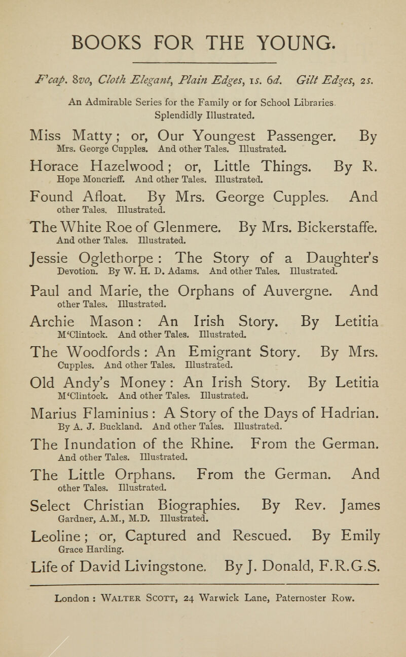 BOOKS FOR THE YOUNG. F''cap. 8w, Cloth Elegant, Plain Edges, is. 6d. Gilt Edges, 2S. An Admirable Series for the Family or for School Libraries. Splendidly Illustrated. Miss Matty; or, Our Youngest Passenger. By Mrs. George Cupples, And other Tales. Illustrated. Horace Hazelwood ; or, Little Things. By R. Hope Moncrieff. And other Tales, niustrated. Found Afloat. By Mrs. George Cupples. And other Tales, niustrated. The White Roe of Glenmere. By Mrs. Bickerstaffe. And other Tales. Dlustrated. Jessie Oglethorpe : The Story of a Daughter's Devotion. By W. H. D. Adams. And other Tales. Illustrated. Paul and Marie, the Orphans of Auvergne. And other Tales. Illustrated. Archie Mason : An Irish Story. By Letitia M'Clintock. And other Tales. Illustrated. The Woodfords ; An Emigrant Story. By Mrs. Cupples. And other Tales. Illustrated. Old Andy's Money : An Irish Story. By Letitia M'Clintock. And other Tales. Illustrated. Marius Flaminius : A Story of the Days of Hadrian. By A. J. Buckland. And other Tales. Illustrated. The Inundation of the Rhine. From the German. And other Tales. Illustrated. The Little Orphans. From the German. And other Tales. Illustrated. Select Christian Biographies. By Rev. James Gardner, A.M., M.D. Illustrated. Leoline ; or, Captured and Rescued. By Emily Grace Harding. Life of David Livingstone. By J. Donald, F.R.G.S. London ; Walter Scott, 24 Warwick Lane, Paternoster Row.