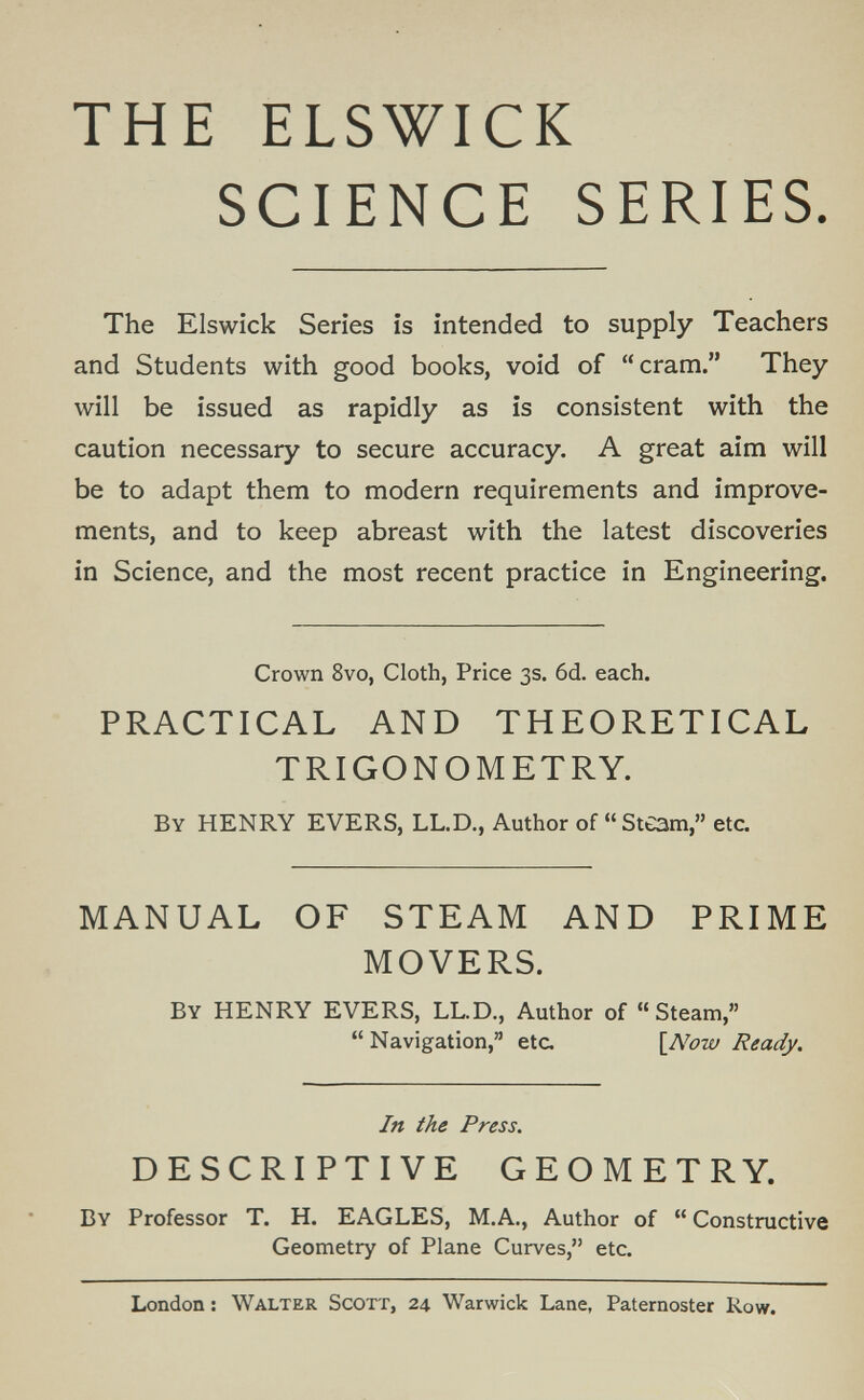 THE ELSWICK SCIENCE SERIES. The Riswick Series is intended to supply Teachers and Students with good books, void of cram. They will be issued as rapidly as is consistent with the caution necessary to secure accuracy. A great aim will be to adapt them to modern requirements and improve¬ ments, and to keep abreast with the latest discoveries in Science, and the most recent practice in Engineering. Crown 8vo, Cloth, Price 3s. 6d. each. PRACTICAL AND THEORETICAL TRIGONOMETRY. By henry EVERS, LL.D., Author of Steam, etc. MANUAL OF STEAM AND PRIME MOVERS. By henry EVERS, LL.D., Author of Steam, Navigation, etc. \_Now Ready. In the Press. DESCRIPTIVE GEOMETRY. By Professor T. H. EAGLES, M.A., Author of  Constructive Geometry of Plane Curves, etc. London : Walter Scott, 24 Warwick Lane, Paternoster Row.