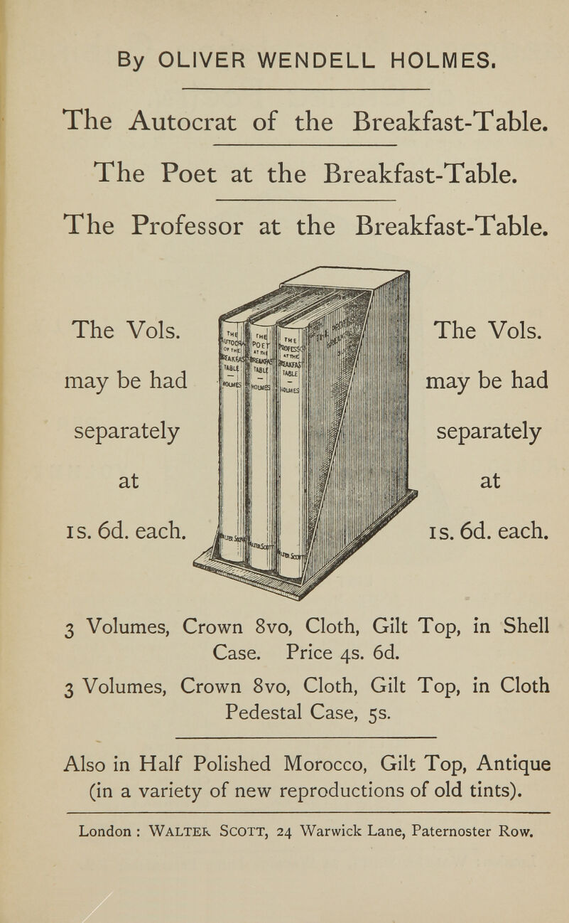 By OLIVER WENDELL HOLMES. The Autocrat of the Breakfast-Table. The Poet at the Breakfast-Table. The Professor at the Breakfast-Table. I s. 6d. each. 3 Volumes, Crown 8vo, Cloth, Gilt Top, in Shell Case. Price 4s. 6d. 3 Volumes, Crown 8vo, Cloth, Gilt Top, in Cloth Pedestal Case, 5s. Also in Half Polished Morocco, Gilt Top, Antique (in a variety of new reproductions of old tints). London : Walter Scott, 24 Warwick Lane, Paternoster Row.