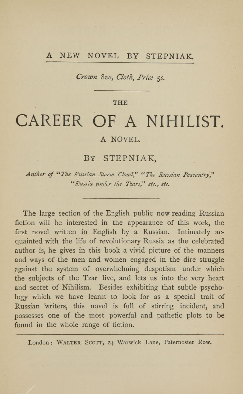 A NEW NOVEL BY STEPNIAK. Crown 8w, Cloth, Price 5л THE CAREER OF A NIHILIST. A NOVEL. BY STEPNIAK, Author of *^The Russian Storm Cloud ^^The Russian Peasantry  Russia under the Tzars etc., etc. The large section of the English public now reading Russian fiction will be interested in the appearance of this work, the first novel written in English by a Russian, Intimately ac¬ quainted with the life of revolutionary Russia as the celebrated author is, he gives in this book a vivid picture of the manners and ways of the men and women engaged in the dire struggle against the system of overwhelming despotism under which the subjects of the Tzar live, and lets us into the very heart and secret of Nihilism, Besides exhibiting that subtle psycho¬ logy which we have learnt to look for as a special trait of Russian writers, this novel is full of stirring incident, and possesses one of the most powerful and pathetic plots to be found in the whole range of fiction. London : Walter Scott, 24 Warwick Lane, Paternoster Row.