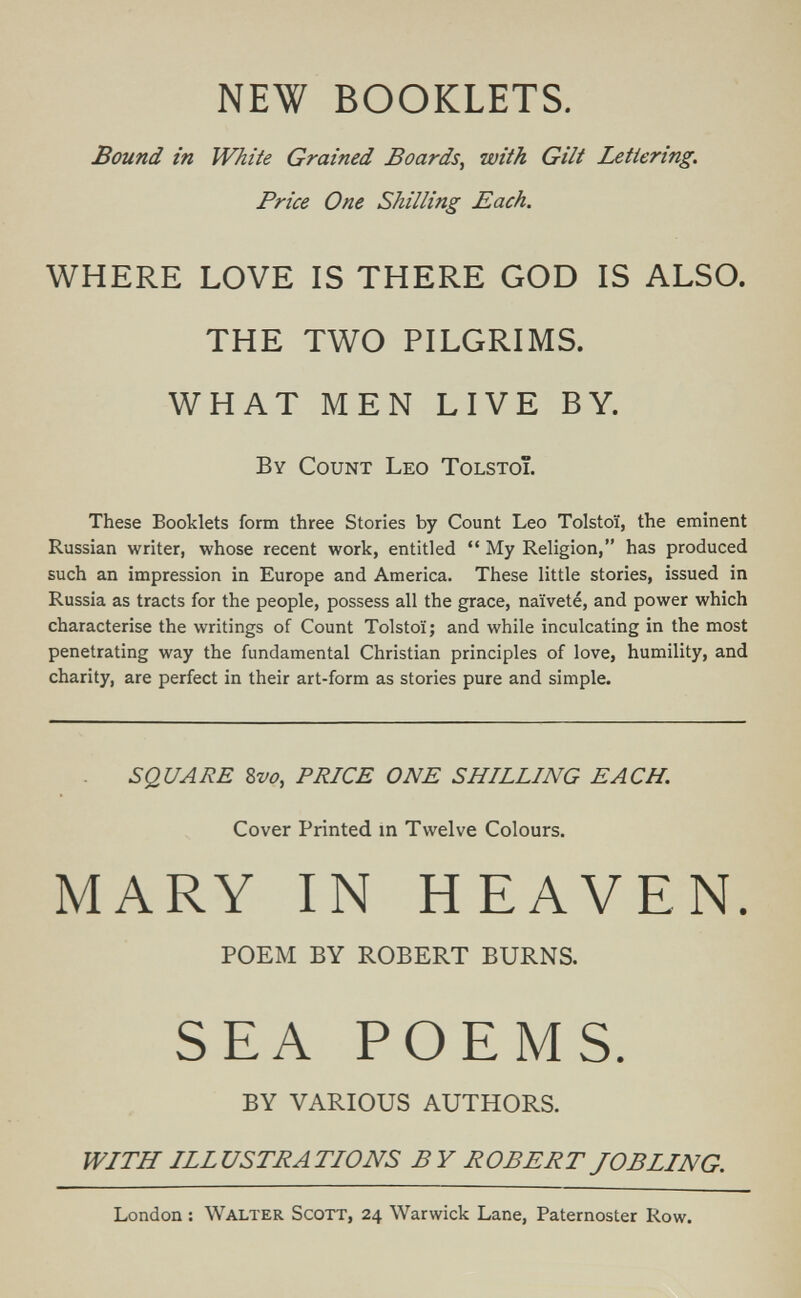 NEW BOOKLETS. Bound in White Grained Boards, with Gilt Lettering, Price One Shilling Each. WHERE LOVE IS THERE GOD IS ALSO. THE TWO PILGRIMS. WHAT MEN LIVE BY. By Count Leo Tolstoi. These Booklets form three Stories by Count Leo Tolstoï, the eminent Russian writer, whose recent work, entitled  My Religion, has produced such an impression in Europe and America. These little stories, issued in Russia as tracts for the people, possess all the grace, naïveté, and power which characterise the writings of Count Tolstoï; and while inculcating in the most penetrating way the fundamental Christian principles of love, humility, and charity, are perfect in their art-form as stories pure and simple. SQUARE 8vû, PRICE ONE SHILLING EACH. Cover Printed in Twelve Colours. MARY IN HEAVEN. POEM BY ROBERT BURNS. SEA POEMS. BY VARIOUS AUTHORS. WITH ILLUSTRATIONS BY ROBERT JOB LING. London : Walter Scott, 24 Warwick Lane, Paternoster Row.