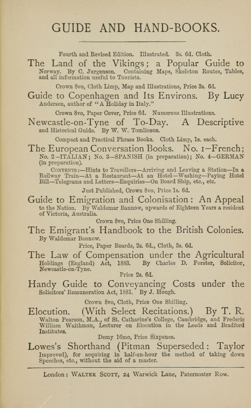 GUIDE AND HAND-BOOKS. Fourth and Revised Edition. Illustrated. 3s. 6d. ClotTi. The Land of the Vikings ; a Popular Guide to Norway. By C. Jurgenson. Containing Maps, Skeleton Eoutes, Tables, and all information useful to Tourists. Crown 8vo, Cloth Liimp, Map and Illustrations, Price 3s. 6d. Guide to Copenhagen and Its Environs. By Lucy Andersen, author of A Holiday in Italy. Crown 8vo, Paper Cover, Price 6d. Numerous Illustrations. Newcastle-on-Tyne of To-Day. A Descriptive and Historical Guide. By W. W. Tomlinson. Compact and Practical Phrase Books. Cloth Limp, Is. each. The European Conversation Books. No. i—French; No. 2-ITALIAN; No. 3—SPANISH (in preparation); No. 4—GERMAN (in preparation). Contents;—Hints to Travellers—Arriving and Leaving a Station—In a Eaüway Train—At a Restaurant—At an Hotel—Washing—Paying Hotel Bül—Telegrams and Letters—Enquiries—On Board Ship, etc., etc. Just Published, Crown 8vo, Price Is. 6d. Guide to Emigration and Colonisation : An Appeal to the Nation. By Waldemar Bannow, upwards of Eighteen Years a resident of Victoria, Australia. Crown Svo, Price One Shilling. The Emigrant's Handbook to the British Colonies. By Waldemar Bannow. Price, Paper Boards, 2s. 6d., Cloth, 3s. 6d. The Law of Compensation under the Agricultural Holdings (England) Act, 1883. By CЪarles D. Forster, Solicitor, Newcastle-on-Tyne. Price 2s. 6d. Handy Guide to Conveyancing Costs under the Solicitors' Remuneration Act, 1881. By J. Hough. Crown 8vo, Cloth, Price One Shilling. Elocution. (With Select Recitations.) By T. R. Walton Pearson, M.A., of St. Catharine's College, Cambridge, and Frederic William Waithman, Lectxirer on Elocution in the Leeds and Bradford Institutes. Demy 16mo, Price Sixpence. Lowes's Shorthand (Pitman Superseded : Taylor Improved), for acquiring in half-an-hour the method of taking down Speeches, etc., without the aid of a master. London ; Walter Scott, 24 Warwick Lane, Paternoster Row.