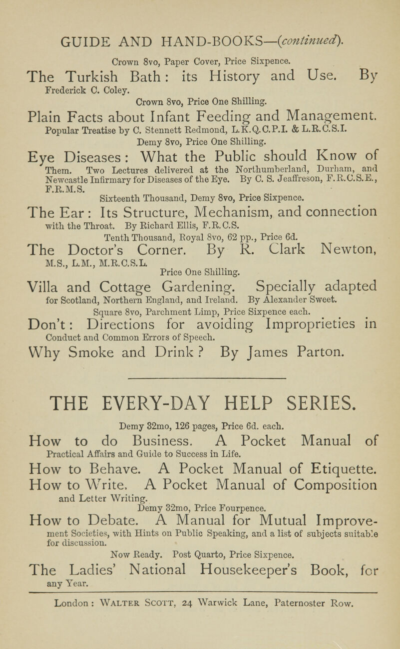GUIDE AND ЯА1:^Т>-ЪООКЗ—{сопипиес1). Crown 8vo, Paper Cover, Price Sixpence. The Turkish Bath : its History and Use. By Frederick C. Coley. Crown 8vo, Price One Shilling. Plain Facts about Infant Feeding and Management. Popular Treatise Ъу С. Stennett Redmond, L.K.Q.C.P.L & L.R.C.S.I. Demy 8vo, Price One Shilling. Eye Diseases : What the Public should Know of Them. Two Lectures delivered at the Northumberland, Durham, and Newcastle Infirmary for Diseases of the Eye. By C. S. Jeaffreson, F. R. C. S. E., F.R.M.S. Sixteenth Thousand, Demy Svo, Price Sixpence. The Ear : Its Structure, Mechanism, and connection with the Throat. By Richard Ellis, F.R. C.S. Tenth Thousand, Royal Svo, 62 pp., Price 6d. The Doctor's Corner. By R. Clark Newton, M.S., L.M., M.R.C.S.L. Price One Shilling. Villa and Cottage Gardening. Specially adapted for Scotland, Northern England, and Ireland. By Alexander Sweet. Square Svo, Parchment Limp, Price Sixpence each. Don't : Directions for avoiding Improprieties in Conduct and Common Errors of Speech. Why Smoke and Drink ? By James Parton. THE EVERY-DAY HELP SERIES. Demy 32mo, 126 pages, Price 6d. each. How to do Business. A Pocket Manual of Practical Affairs and Guide to Success in Life. How to Behave. A Pocket Manual of Etiquette. How to Write. A Pocket Manual of Composition and Letter Writing. Demy 32mo, Price Fourpence. How to Debate. A Manual for Mutual Improve¬ ment Societies, with Hints on Public Speaking, and a list of subjects suitable for discussion. Now Ready. Post Quarto, Price Sixpence. The Ladies' National Housekeeper's Book, for any Year. London ; Walter Scott, 24 Warwick Lane, Paternoster Row.