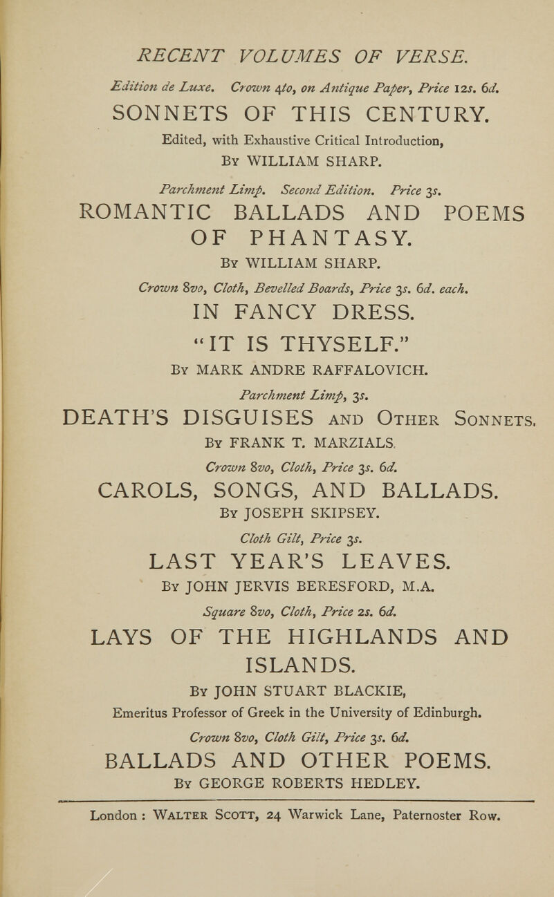 RECENT VOLUMES OF VERSE. Edition de Luxe. Crown ¿^to, on Antique Paper, Price I2s, 6d, SONNETS OF THIS CENTURY. Edited, with Exhaustive Critical Introduction, By WILLIAM SHARP. Parchment Limp. Second Edition. Price 3i. ROMANTIC BALLADS AND POEMS OF PHANTASY. By WILLIAM SHARP. Crown %vo. Cloth, Bevelled Boards, Price 3^. Ы. each. IN FANCY DRESS. IT IS THYSELF. By MARK ANDRE RAFFALOVICH. Parchment Limp, 3s. DEATH'S DISGUISES and Other Sonnets. By FRANK T. MARZIALS. Crown %vo. Cloth, Price 3^. bd. CAROLS, SONGS, AND BALLADS. By JOSEPH SKIPSEY. Cloth Gilt, Price 3^. LAST YEAR'S LEAVES. By JOHN JERVIS BERESFORD, M.A. Square Svo, Cloth, Price 2s. 6d. LAYS OF THE HIGHLANDS AND ISLANDS. By JOHN STUART BLACKIE, Emeritus Professor of Greek in the University of Edinburgh. Crown Sfo, Cloth Gilt, Price 3^. (id. BALLADS AND OTHER POEMS. By GEORGE ROBERTS HEDLEY. London : Walter Scott, 24 Warwick Lane, Paternoster Row.