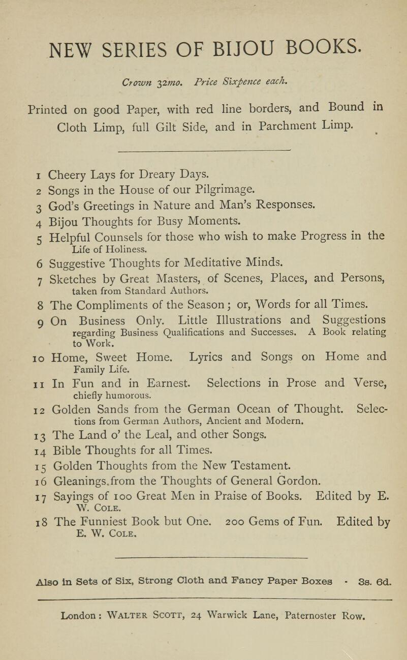 NEW SERIES OF BIJOU BOOKS. Crown ^2mo. Price Sixpetice each. Printed on good Paper, with red line borders, and Bound in Cloth Limp, full Gilt Side, and in Parchment Limp. 1 Cheery Lays for Dreary Days. 2 Songs in the House of our Pilgrimage. 3 God's Greetings in Nature and Man's Responses. 4 Bijou Thoughts for Busy Moments. 5 Helpful Counsels for those who wish to make Progress in the Life of Holiness. 6 Suggestive Thoughts for Meditative Minds. 7 Sketches by Great Masters, of Scenes, Places, and Persons, taken from Standard Authors. 8 The Compliments of the Season ; or, Words for all Times. 9 On Business Only. Little Illustrations and Suggestions regarding Business Qualifications and Successes. A Book relating to Work. 10 Home, Sweet Home. Lyrics and Songs on Home and Family Life. 11 In Fun and in Earnest. Selections in Prose and Verse, chiefly humorous. 12 Golden Sands from the German Ocean of Thought. Selec¬ tions from German Authors, Ancient and Modern. 13 The Land o' the Leal, and other Songs. 14 Bible Thoughts for all Times. 15 Golden Thoughts from the New Testament. 16 Gleanings, from the Thoughts of General Gordon. 17 Sayings of 100 Great Men in Praise of Books. Edited by E. W. Cole. 18 The Funniest Book but One. 200 Gems of Fun. Edited by E. W. Cole. Also in Sets of Six, Strong Cloth and Fancy Paper Boxes - Ss. ed. London : Walter Scott, 24 Warwick Lane, Paternoster Row.