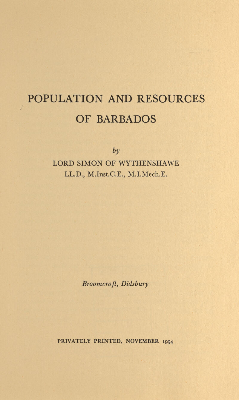 POPULATION AND RESOURCES OF BARBADOS by LORD SIMON OF WYTHENSHAWE LL.D., M.Inst.C.E., M.I.Mech.E. Broomcroft, Didsbury PRIVATELY PRINTED, NOVEMBER 1954