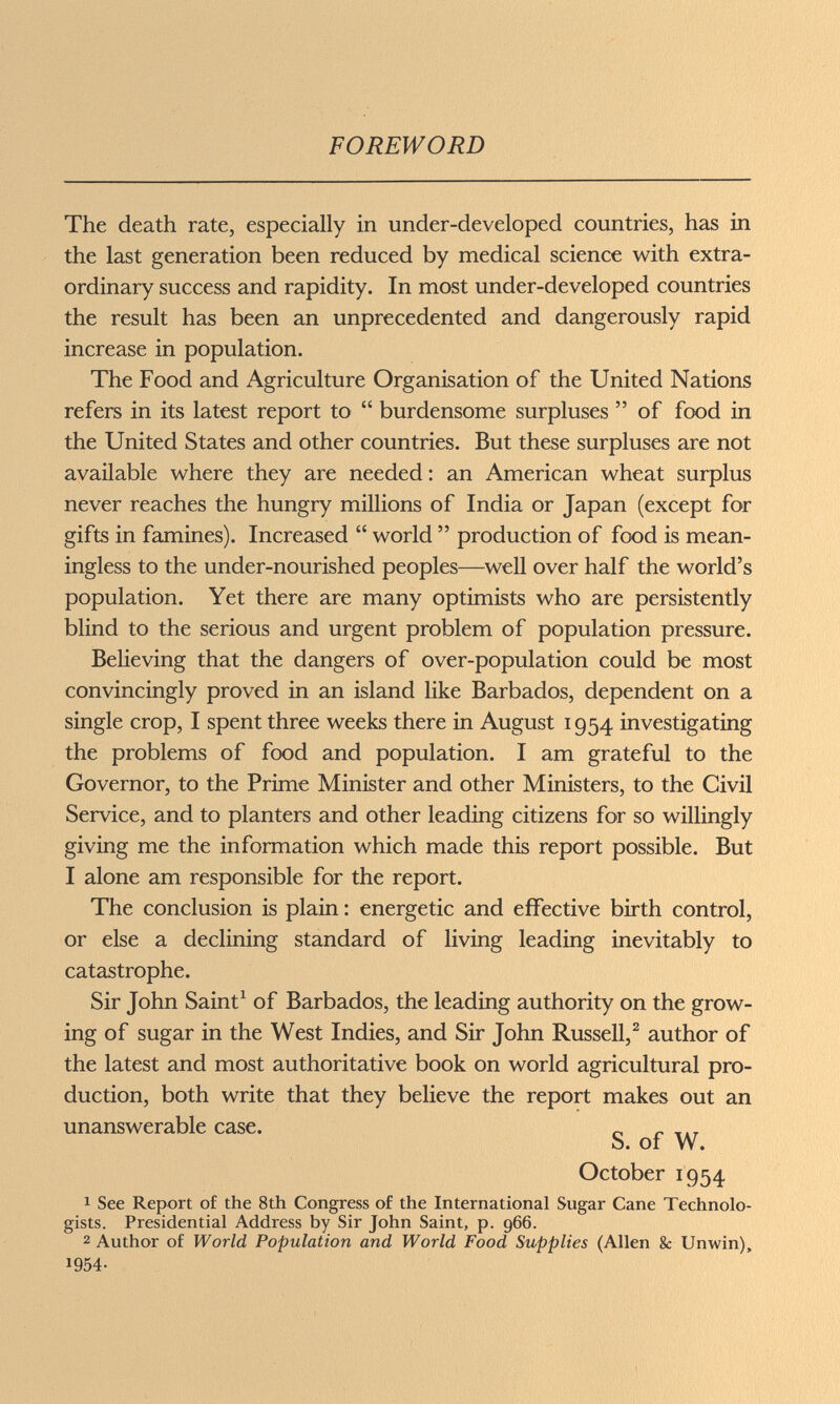 FOREWORD The death rate, especially in under-developed countries, has in the last generation been reduced by medical science with extra¬ ordinary success and rapidity. In most under-developed countries the result has been an unprecedented and dangerously rapid increase in population. The Food and Agriculture Organisation of the United Nations refers in its latest report to  burdensome surpluses  of food in the United States and other countries. But these surpluses are not available where they are needed : an American wheat surplus never reaches the hungry millions of India or Japan (except for gifts in famines). Increased  world  production of food is mean¬ ingless to the under-nourished peoples—well over half the world's population. Yet there are many optimists who are persistently blind to the serious and urgent problem of population pressure. Believing that the dangers of over-population could be most convincingly proved in an island like Barbados, dependent on a single crop, I spent three weeks there in August 1954 investigating the problems of food and population. I am grateful to the Governor, to the Prime Minister and other Ministers, to the Civil Service, and to planters and other leading citizens for so willingly giving me the information which made this report possible. But I alone am responsible for the report. The conclusion is plain : energetic and effective birth control, or else a declining standard of living leading inevitably to catastrophe. Sir John Saint^ of Barbados, the leading authority on the grow¬ ing of sugar in the West Indies, and Sir John Russell,^ author of the latest and most authoritative book on world agricultural pro¬ duction, both write that they believe the report makes out an unanswerable case. „ „ S. of W. October 1954 1 See Report of the 8th Congress of the International Sugar Cane Technolo¬ gists. Presidential Address by Sir John Saint, p. 966. 2 Author of World Population and World Food Supplies (Allen & Unwin), 1954-