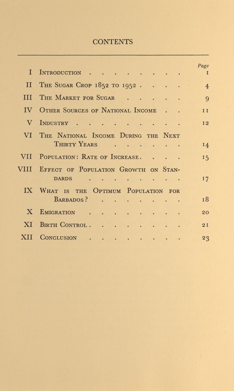 CONTENTS Page I Introduction i II The Sugar Crop 1852 то 1952 .... 4 III The Market for Sugar 9 IV Other Sources of National Income . . 11 V Industry 12 VI The National Income During the Next Thirty Years  14 VII Population: Rate of Increase. ... 15 VIII Effect of Population Growth on Stan¬ dards  17 IX What is the Optimum Population for Barbados ? 18 X Emigration  20 XI Birth Control 21 XII Conclusion .  23