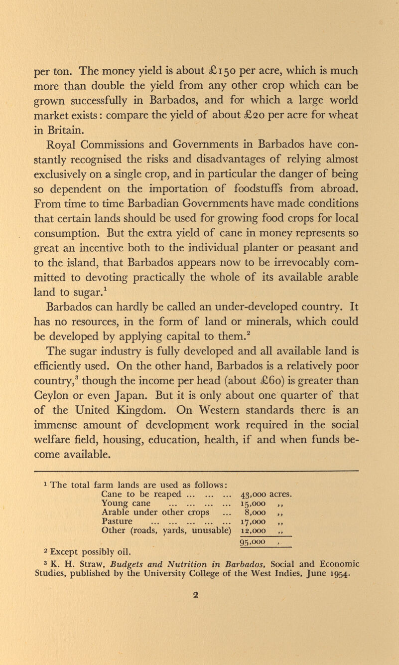 per ton. The money yield is about £ 150 per acre, which is much more than double the yield from any other crop which can be grown successfully in Barbados, and for which a large world market exists : compare the yield of about £20 per acre for wheat in Britain. Royal Commissions and Governments in Barbados have con¬ stantly recognised the risks and disadvantages of relying almost exclusively on a single crop, and in particular the danger of being so dependent on the importation of foodstuffs from abroad. From time to time Barbadian Governments have made conditions that certain lands should be used for growing food crops for local consumption. But the extra yield of cane in money represents so great an incentive both to the individual planter or peasant and to the island, that Barbados appears now to be irrevocably com¬ mitted to devoting practically the whole of its available arable land to sugar. ^ Barbados can hardly be called an under-developed country. It has no resources, in the form of land or minerals, which could be developed by applying capital to them.^ The sugar industry is fully developed and all available land is efficiently used. On the other hand, Barbados is a relatively poor country,® though the income per head (about £60) is greater than Ceylon or even Japan. But it is only about one quarter of that of the United ELingdom. On Western standards there is an immense amount of development work required in the social welfare field, housing, education, health, if and when funds be¬ come available. 1 The total farm lands are used as follows : Cane to be reaped 43,000 acres. Young cane  15,000 ,, Arable under other crops ... 8,000 ,, Pasture  17,000 ,, Other (roads, yards, unusable) 12,000 ,, 95,000 , 2 Except possibly oil. 3 K, H. Straw, Budgets and Nutrition in Barbados, Social and Economic Studies, published by the University College of the West Indies, June 1954. 2