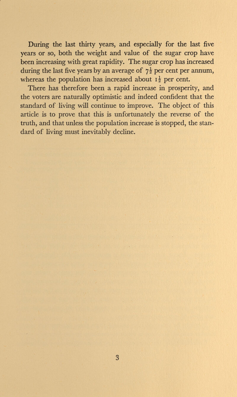 During the last thirty years, and especially for the last five years or so, both the weight and value of the sugar crop have been increasing with great rapidity. The sugar crop has increased during the last five years by an average of 7! per cent per annum, whereas the population has increased about li per cent. There has therefore been a rapid increase in prosperity, and the voters are naturally optimistic and indeed confident that the standard of living wül continue to improve. The object of this article is to prove that this is unfortunately the reverse of the truth, and that unless the population increase is stopped, the stan¬ dard of living must inevitably decline. 3