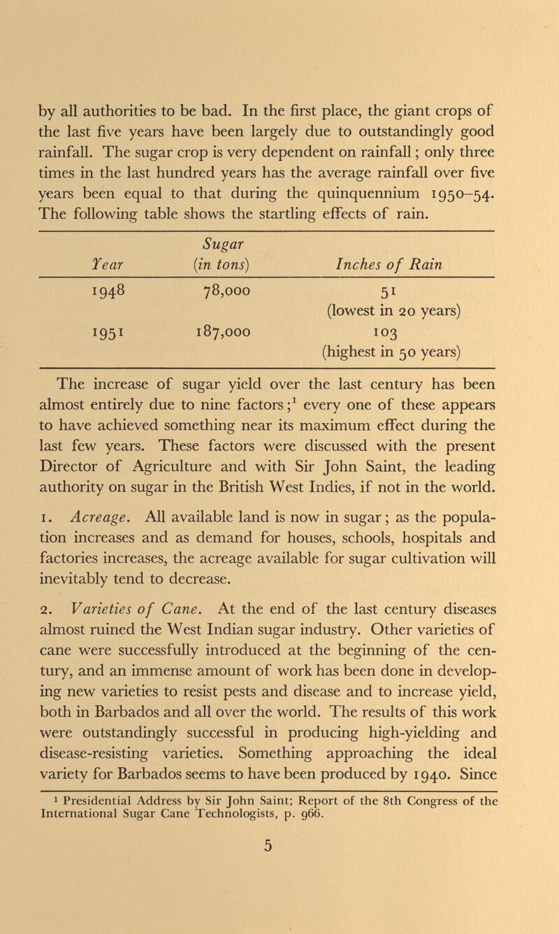 by all authorities to be bad. In the first place, the giant crops of the last five years have been largely due to outstandingly good rainfall. The sugar crop is very dependent on rainfall ; only three times in the last hundred years has the average rainfall over five years been equal to that during the quinquennium 1950-54. The following table shows the startling effects of rain. The increase of sugar yield over the last century has been almost entirely due to nine factors every one of these appears to have achieved something near its maximum effect during the last few years. These factors were discussed with the present Director of Agriculture and with Sir John Saint, the leading authority on sugar in the British West Indies, if not in the world. 1. Acreage. All available land is now in sugar ; as the popula¬ tion increases and as demand for houses, schools, hospitals and factories increases, the acreage available for sugar cultivation will inevitably tend to decrease. 2. Varieties of Cane. At the end of the last century diseases almost ruined the West Indian sugar industry. Other varieties of cane were successfully introduced at the beginning of the cen¬ tury, and an immense amount of work has been done in develop¬ ing new varieties to resist pests and disease and to increase yield, both in Barbados and all over the world. The results of this work were outstandingly successful in producing high-yielding and disease-resisting varieties. Something approaching the ideal variety for Barbados seems to have been produced by 1940. Since 1 Presidential Address by Sir John Saint; Report of the 8th Congress of the International Sugar Cane Technologists, p. 966. 5