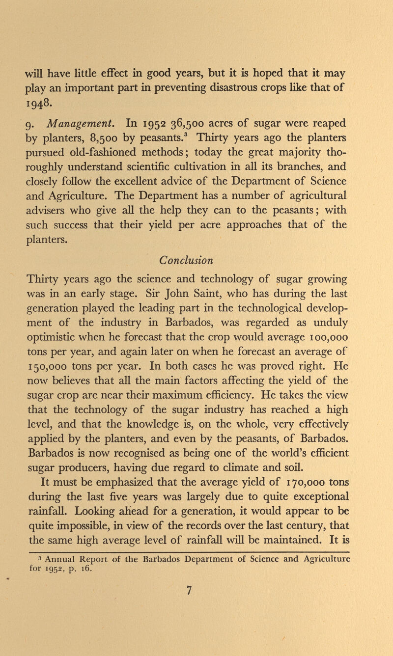 у/Ш have little effect in good years, but it is hoped that it may play an important part in preventing disastrous crops like that of 1948. 9. Management. In 1952 36,500 acres of sugar were reaped by planters, 8,500 by peasants.^ Thirty years ago the planters pursued old-fashioned methods; today the great majority tho¬ roughly understand scientific cultivation in all its branches, and closely follow the excellent advice of the Department of Science and Agriculture. The Department has a number of agricultural advisers who give all the help they can to the peasants; with such success that their yield per acre approaches that of the planters. Conclusion Thirty years ago the science and technology of sugar growing was in an early stage. Sir John Saint, who has during the last generation played the leading part in the technological develop¬ ment of the industry in Barbados, was regarded as unduly optimistic when he forecast that the crop would average 100,000 tons per year, and again later on when he forecast an average of 150,000 tons per year. In both cases he was proved right. He now believes that all the main factors affecting the yield of the sugar crop are near their maximum efficiency. He takes the view that the technology of the sugar industry has reached a high level, and that the knowledge is, on the whole, very effectively applied by the planters, and even by the peasants, of Barbados. Barbados is now recognised as being one of the world's efficient sugar producers, having due regard to climate and soil. It must be emphasized that the average yield of 170,000 tons during the last five years was largely due to quite exceptional rainfall. Looking ahead for a generation, it would appear to be quite impossible, in view of the records over the last century, that the same high average level of rainfall will be maintained. It is 3 Annual Report of the Barbados Department of Science and Agriculture for 1952, p. 16. 7