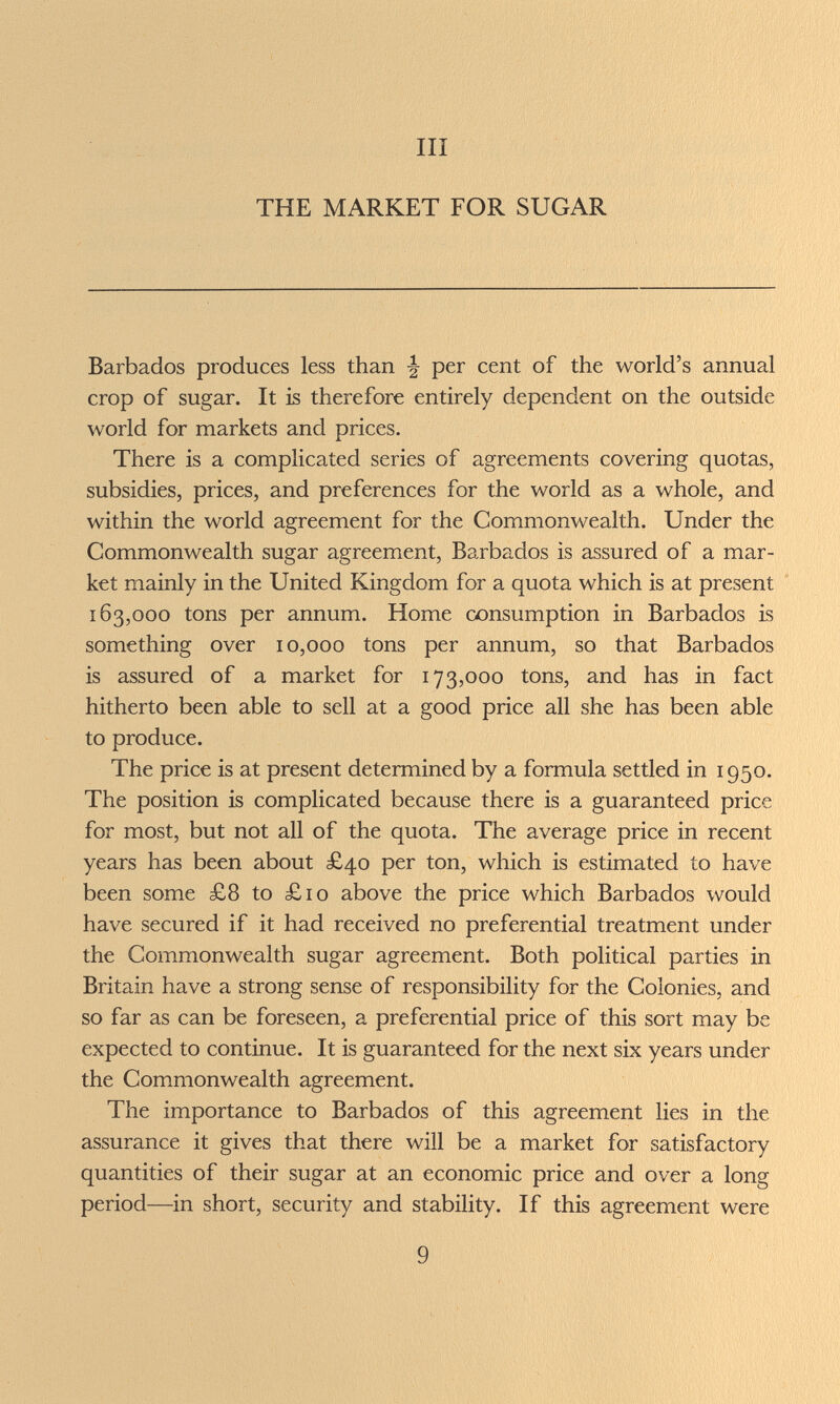 III THE MARKET FOR SUGAR Barbados produces less than per cent of the world's annual crop of sugar. It is therefore entirely dependent on the outside world for markets and prices. There is a complicated series of agreements covering quotas, subsidies, prices, and preferences for the world as a whole, and within the world agreement for the Commonwealth. Under the Commonwealth sugar agreement, Barbados is assured of a mar¬ ket mainly in the United Kingdom for a quota which is at present 163,000 tons per annum. Home consumption in Barbados is something over 10,000 tons per annum, so that Barbados is assured of a market for 173,000 tons, and has in fact hitherto been able to sell at a good price all she has been able to produce. The price is at present determined by a formula settled in 1950. The position is complicated because there is a guaranteed price for most, but not all of the quota. The average price in recent years has been about £40 per ton, which is estimated to have been some £8 to £10 above the price which Barbados would have secured if it had received no preferential treatment under the Commonwealth sugar agreement. Both political parties in Britain have a strong sense of responsibility for the Colonies, and so far as can be foreseen, a preferential price of this sort may be expected to continue. It is guaranteed for the next six years under the Commonwealth agreement. The importance to Barbados of this agreement lies in the assurance it gives that there will be a market for satisfactory quantities of their sugar at an economic price and over a long period—^in short, security and stability. If this agreement were 9
