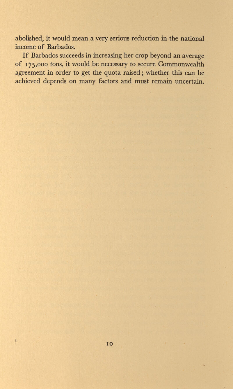 abolished, it would mean a very serious reduction in the national income of Barbados. If Barbados succeeds in increasing her crop beyond an average of 175,000 tons, it would be necessary to secure Commonwealth agreement in order to get the quota raised ; whether this can be achieved depends on many factors and must remain uncertain. 10