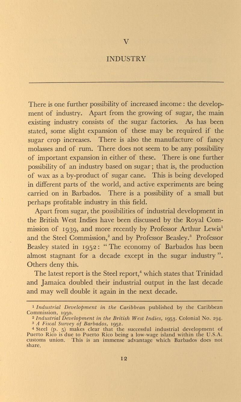 V INDUSTRY There is one further possibility of increased income : the develop¬ ment of industry. Apart from the growing of sugar, the main existing industry consists of the sugar factories. As has been stated, some slight expansion of these may be required if the sugar crop increases. There is also the manufacture of fancy molasses and of rum. There does not seem to be any possibility of important expansion in either of these. There is one further possibility of an industry based on sugar ; that is, the production of wax as a by-product of sugar cane. This is being developed in different parts of the world, and active experiments are being carried on in Barbados. There is a possibility of a small but perhaps profitable industry in this field. Apart from sugar, the possibilities of industrial development in the British West Indies have been discussed by the Royal Com¬ mission of 1939, and more recently by Professor Arthur Lewis^ and the Steel Commission,^ and by Professor Beasley.^ Professor Beasley stated in 1952: The economy of Barbados has been almost stagnant for a decade except in the sugar industry . Others deny this. The latest report is the Steel report,^ which states that Trinidad and Jamaica doubled their industrial output in the last decade and may well double it again in the next decade. 1 Industrial Development in the Caribbean published by the Caribbean Commission, 1950. 2 Industrial Development in the British West Indies, 1953. Colonial No. 294. 3 A Fiscal Survey of Barbados, 1952. 4 Steel (p. 5) makes clear that the successful industrial development of Puerto Rico is due to Puerto Rico being a low-wage island within the U.S.A. customs union. This is an immense advantage which Barbados does not share. 12