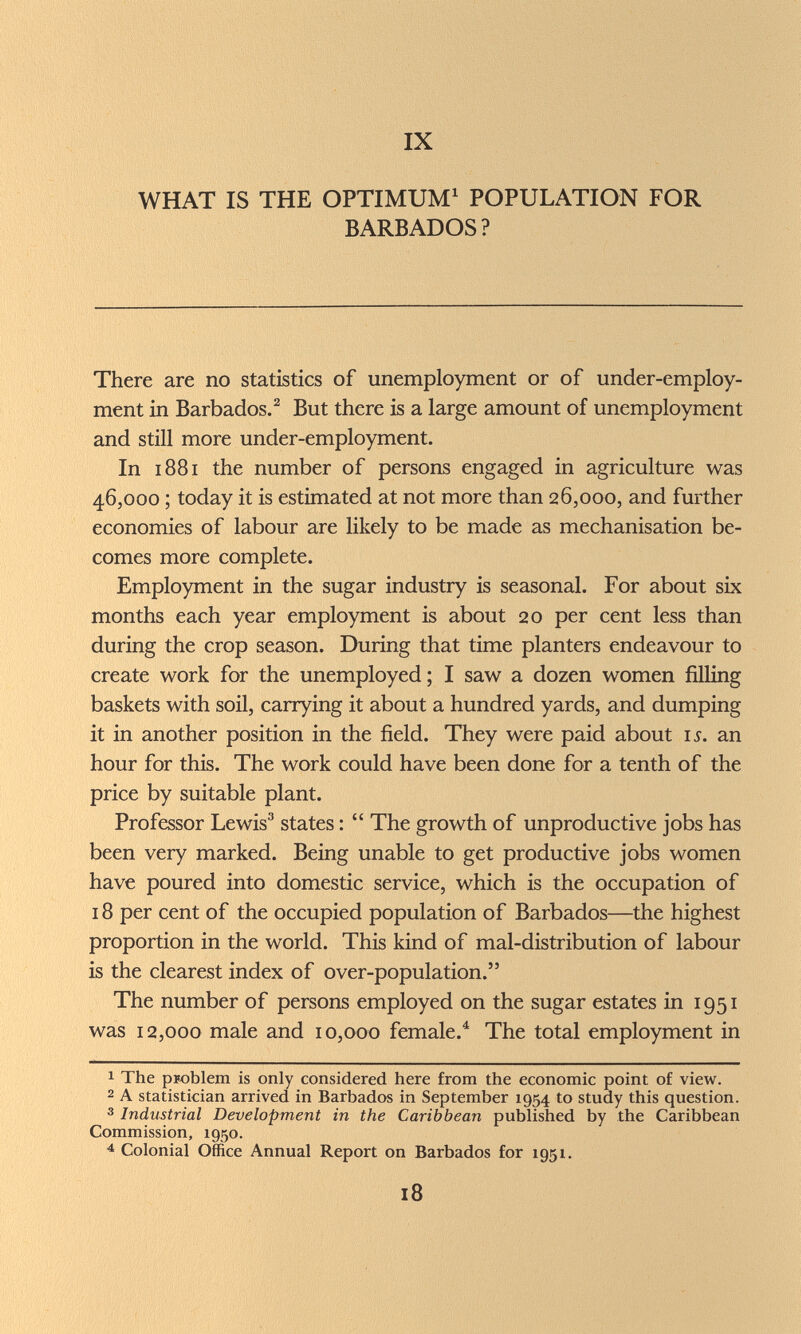 IX WHAT IS THE OPTIMUM^ POPULATION FOR BARBADOS? There are no statistics of unemployment or of under-employ- ment in Barbados. ^ But there is a large amount of unemployment and still more under-employment. In 1881 the number of persons engaged in agriculture was 46,000 ; today it is estimated at not more than 26,000, and further economies of labour are likely to be made as mechanisation be¬ comes more complete. Employment in the sugar industry is seasonal. For about six months each year employment is about 20 per cent less than during the crop season. During that time planters endeavour to create work for the unemployed; I saw a dozen women filling baskets with soil, carrying it about a hundred yards, and dumping it in another position in the field. They were paid about is. an hour for this. The work could have been done for a tenth of the price by suitable plant. Professor Lewis® states :  The growth of unproductive jobs has been very marked. Being unable to get productive jobs women have poured into domestic service, which is the occupation of 18 per cent of the occupied population of Barbados—the highest proportion in the world. This kind of mal-distribution of labour is the clearest index of over-population. The number of persons employed on the sugar estates in 1951 was 12,000 male and 10,000 female.^ The total employment in 1 The рюЫет is only considered here from the economic point of view. 2 A statistician arrived in Barbados in September 1954 to study this question. 3 Industrial Development in the Caribbean published by the Caribbean Commission, 1950. ^ Colonial Office Annual Report on Barbados for 1951. 18