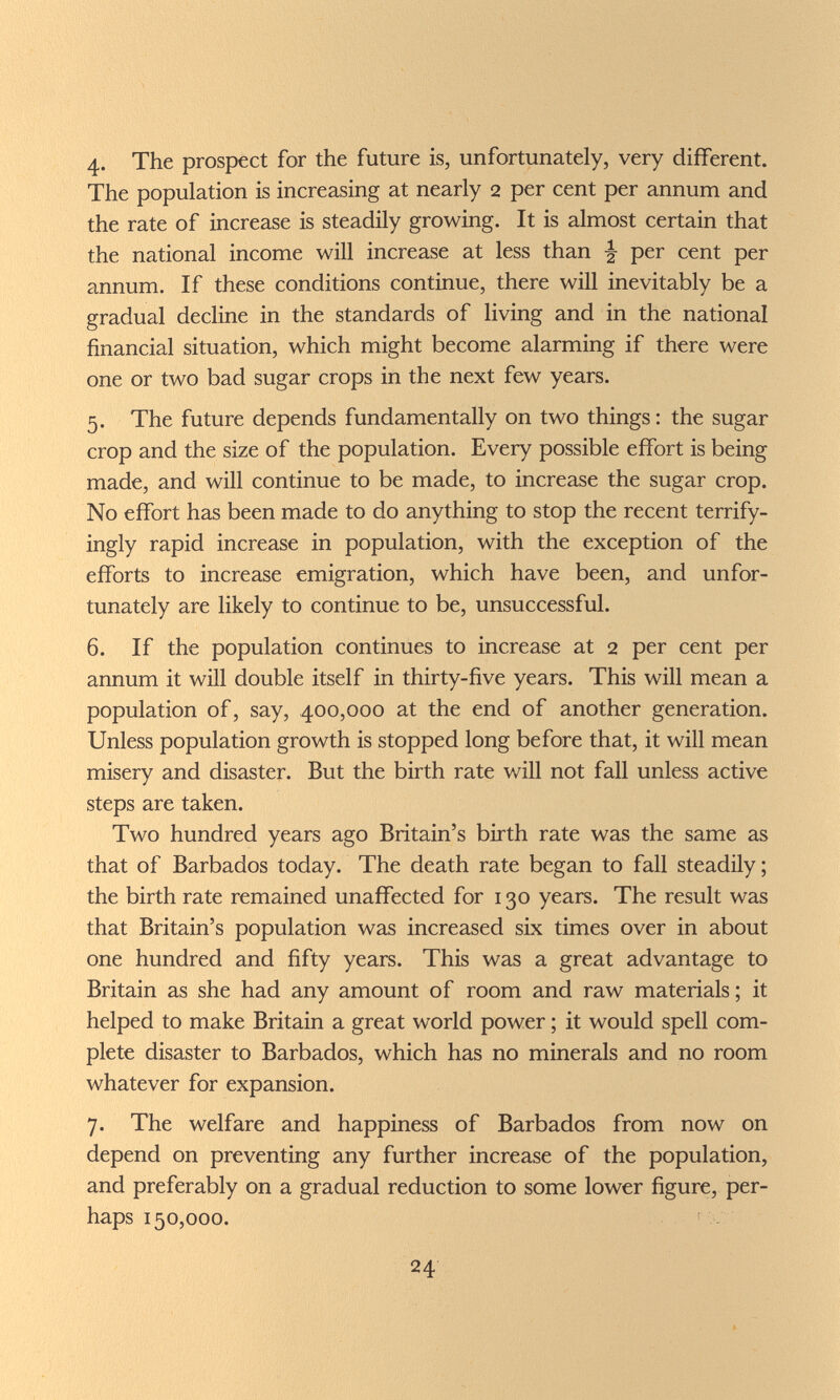 4- The prospect for the future is, unfortunately, very different. The population is increasing at nearly 2 per cent per annum and the rate of increase is steadily growing. It is almost certain that the national income will increase at less than ^ per cent per annum. If these conditions continue, there will inevitably be a gradual decline in the standards of living and in the national financial situation, which might become alarming if there were one or two bad sugar crops in the next few years. 5. The future depends fundamentally on two things: the sugar crop and the size of the population. Every possible effort is being made, and will continue to be made, to increase the sugar crop. No effort has been made to do anything to stop the recent terrify- ingly rapid increase in population, with the exception of the efforts to increase emigration, which have been, and unfor¬ tunately are likely to continue to be, unsuccessful. 6. If the population continues to increase at 2 per cent per annum it will double itself in thirty-five years. This will mean a population of, say, 400,000 at the end of another generation. Unless population growth is stopped long before that, it will mean misery and disaster. But the birth rate will not fall unless active steps are taken. Two hundred years ago Britain's birth rate was the same as that of Barbados today. The death rate began to fall steadily; the birth rate remained unaffected for 130 years. The result was that Britain's population was increased six times over in about one hundred and fifty years. This was a great advantage to Britain as she had any amount of room and raw materials; it helped to make Britain a great world power ; it would spell com¬ plete disaster to Barbados, which has no minerals and no room whatever for expansion. 7. The welfare and happiness of Barbados from now on depend on preventing any further increase of the population, and preferably on a gradual reduction to some lower figure, per¬ haps 150,000. 24