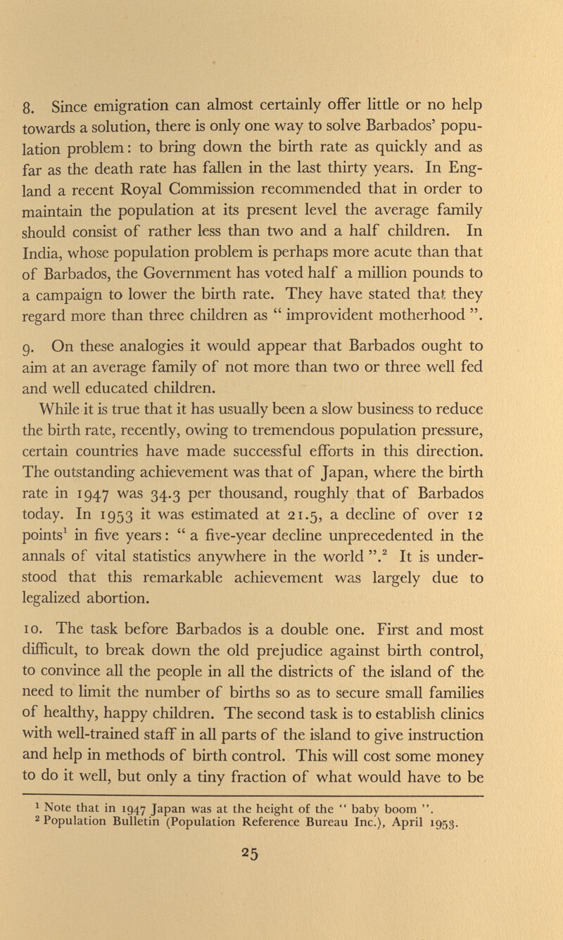 8. Since emigration can almost certainly offer little or no help towards a solution, there is only one way to solve Barbados' popu¬ lation problem : to bring down the birth rate as quickly and as far as the death rate has fallen in the last thirty years. In Eng¬ land a recent Royal Commission recommended that in order to maintain the population at its present level the average family should consist of rather less than two and a half children. In India, whose population problem is perhaps more acute than that of Barbados, the Government has voted half a million pounds to a campaign to lower the birth rate. They have stated that they regard more than three children as  improvident motherhood . 9. On these analogies it would appear that Barbados ought to aim at an average family of not more than two or three well fed and well educated children. While it is true that it has usually been a slow business to reduce the birth rate, recently, owing to tremendous population pressure, certain countries have made successful efforts in this direction. The outstanding achievement was that of Japan, where the birth rate in 1947 was 34.3 per thousand, roughly that of Barbados today. In 1953 it was estimated at 21.5, a decline of over 12 points^ in five years : a five-year decline unprecedented in the annals of vital statistics anywhere in the world It is under¬ stood that this remarkable achievement was largely due to legalized abortion. 10. The task before Barbados is a double one. First and most difficult, to break dov/n the old prejudice against birth control, to convince all the people in all the districts of the island of the need to limit the number of births so as to secure small families of healthy, happy children. The second task is to establish clinics with well-trained staff in all parts of the island to give instruction and help in methods of birth control. This will cost some money to do it well, but only a tiny fraction of what would have to be 1 Note that in 1947 Japan was at the height of the  baby boom . 2 Population Bulletin (Population Reference Bureau Inc.), April 1953. 25