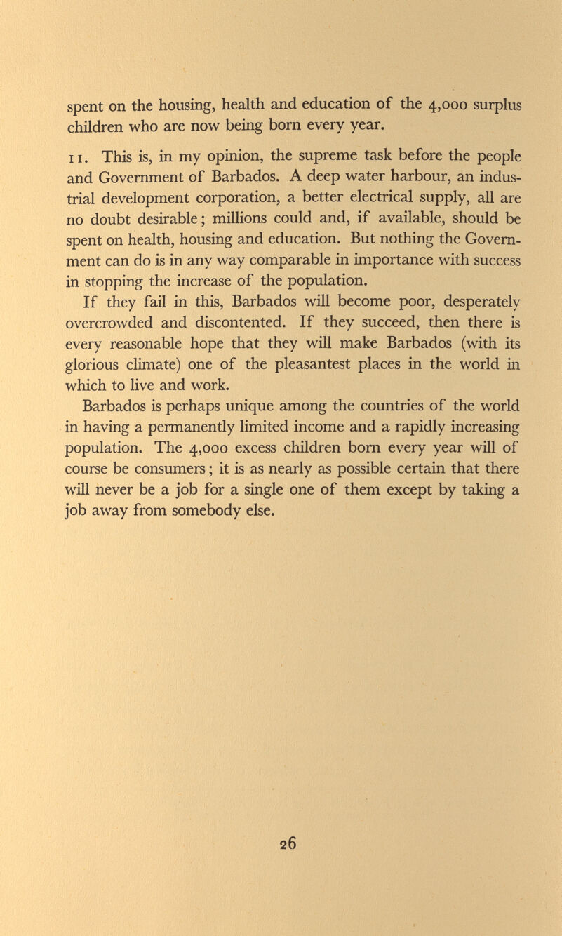 spent on the housing, health and education of the 4,000 surplus children who are now being bom every year. 11. This is, in my opinion, the supreme task before the people and Government of Barbados. A deep water harbour, an indus¬ trial development corporation, a better electrical supply, all are no doubt desirable; millions could and, if available, should be spent on health, housing and education. But nothing the Govern¬ ment can do is in any way comparable in importance with success in stopping the increase of the population. If they fail in this, Barbados will become poor, desperately overcrowded and discontented. If they succeed, then there is every reasonable hope that they will make Barbados (with its glorious climate) one of the pleasantest places in the world in which to live and work. Barbados is perhaps unique among the countries of the world in having a permanently limited income and a rapidly increasing population. The 4,000 excess children bom every year will of course be consumers ; it is as nearly as possible certain that there will never be a job for a single one of them except by taking a job away from somebody else. 26