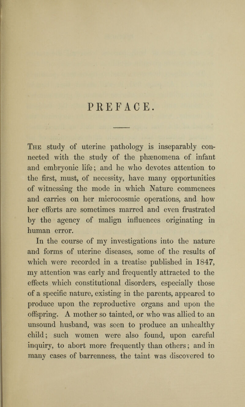 PREFACE The study of uterine pathology is inseparably con¬ nected with the study of the phsenomena of infant and embryonic life; and he who devotes attention to the first, must, of necessity, have many opportunities of witnessing the mode in which Nature commences and carries on her microcosmic operations, and how her efforts are sometimes marred and even frustrated by the agency of malign influences originating in human error. In the course of my investigations into the nature and forms of uterine diseases, some of the results of which were recorded in a treatise published in 1847, my attention was early and frequently attracted to the effects which constitutional disorders, especially those of a specific nature, existing in the parents, appeared to produce upon the reproductive organs and upon the offspring. A mother so tainted, or who was allied to an unsound husband, was seen to produce an unhealthy child; such women were also found, upon careful inquiry, to abort more frequently than others ; and in many cases of barrenness, the taint was discovered to