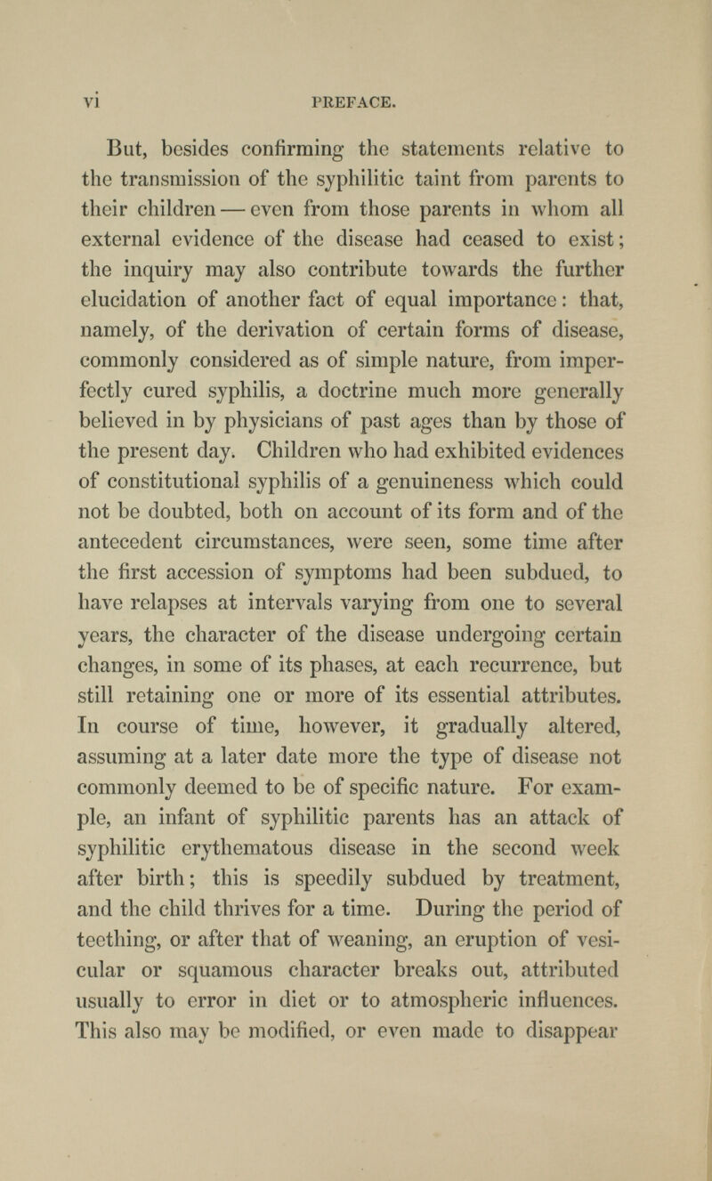 vi PREFACE. But, besides confirming the statements relative to the transmission of the syphilitic taint from parents to their children — even from those parents in whom all external evidence of the disease had ceased to exist; the inquiry may also contribute towards the further elucidation of another fact of equal importance : that, namely, of the derivation of certain forms of disease, commonly considered as of simple nature, from imper¬ fectly cured syphilis, a doctrine much more generally believed in by physicians of past ages than by those of the present day. Children who had exhibited evidences of constitutional syphilis of a genuineness which could not be doubted, both on account of its form and of the antecedent circumstances, were seen, some time after the first accession of symptoms had been subdued, to have relapses at intervals varying from one to several years, the character of the disease undergoing certain changes, in some of its phases, at each recurrence, but still retaining one or more of its essential attributes. In course of time, however, it gradually altered, assuming at a later date more the type of disease not commonly deemed to be of specific nature. For exam¬ ple, an infant of syphilitic parents has an attack of syphilitic erythematous disease in the second week after birth; this is speedily subdued by treatment, and the child thrives for a time. During the period of teething, or after that of weaning, an eruption of vesi¬ cular or squamous character breaks out, attributed usually to error in diet or to atmospheric influences. This also may be modified, or even made to disappear