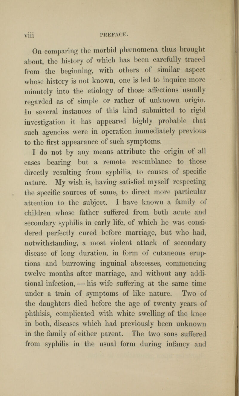 vili PREFACE. On comparing the morbid рЬачютопа tlius brouglit about, the history of which has been carefully traced from the beginning, with others of similar aspect whose history is not known, one is led to inquire more minutely into the etiology of those affections usually regarded as of simple or rather of unknown origin. In several instances of this kind submitted to rigid investigation it has appeared highly probable that such agencies were in operation immediately previous to the first appearance of such symptoms. I do not by any means attribute the origin of all cases bearing but a remote resemblance to those directly resulting from syphilis, to causes of specific nature. My wish is, having satisfied myself respecting the specific sources of some, to direct more particular attention to the subject. I have known a family of children whose father suffered from both acute and secondary syphilis in early life, of which he was consi¬ dered perfectly cured before marriage, but who had, notwithstanding, a most violent attack of secondary disease of long duration, in form of cutaneous erup¬ tions and burrowing inguinal abscesses, commencing twelve months after marriage, and without any addi¬ tional infection, — his wife suffering at the same time under a train of symptoms of like nature. Two of the daughters died before the age of twenty years of phthisis, complicated with white swelling of the knee in both, diseases which had previously been unknown in the family of either parent. The two sons suffered from syphilis in the usual form during infancy and