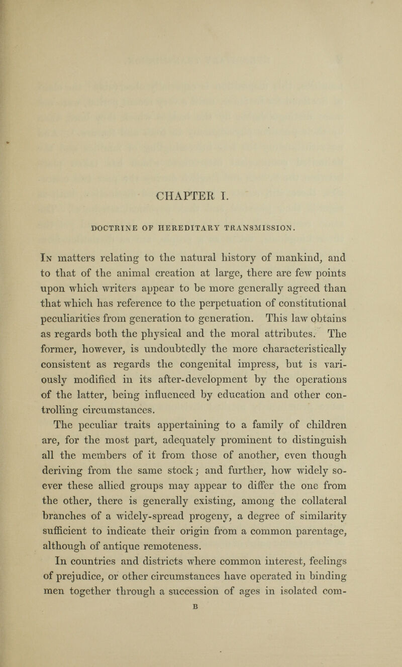 CHAPTER T. doctrine of hereditary transmission, In matters relating to the natural history of mankind, and to that of the animal creation at large, there are few points upon which writers appear to be more generally agreed than that which has reference to the perpetuation of constitutional peculiarities from generation to generation. This law obtains as regards both the physical and the moral attributes. The former, however, is undoubtedly the more characteristically consistent as regards the congenital impress, but is vari¬ ously modified in its after-development by the operations of the latter, being influenced by education and other con¬ trolling circumstances. The peculiar traits appertaining to a family of children are, for the most part, adequately prominent to distinguish all the members of it from those of another, even though deriving from the same stock; and further, how widely so¬ ever these allied groups may appear to differ the one from the other, there is generally existing, among the collateral branches of a widely-spread progeny, a degree of similarity sufficient to indicate their origin from a common parentage, although of antique remoteness. In countries and districts where common interest, feelings of prejudice, or other circumstances have operated in binding- men together through a succession of ages in isolated com- b