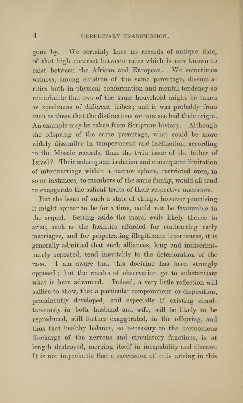 4 HEREDITARY TRANSMISSION. gone by. We certainly have no records of antique date, of that high contrast between races which is now known to exist between the African and European. Wc sometimes witness, among children of the same parentage, dissimila¬ rities both in physical conformation and mental tendency so remarkable that two of the same household might be taken as specimens of different tribes; and it was probably from such as these that the distinctions we now see had their origin. An example may be taken from Scripture history. Although the offspring of the same parentage, what could be more widely dissimilar in temperament and inclination, according to the Mosaic records, than the twin issue of the father of Israel ? Their subsequent isolation and consequent limitation of intermarriage within a narrow sphere, restricted even, in some instances, to members of the same family, would all tend to exaggerate the salient traits of their respective ancestors. But the issue of such a state of things, however promising it might appear to be for a time, could not be favourable in the sequel. Setting aside the moral evils likely thence to arise, such as the facilities afforded for contracting early marriages, and for perpetrating illegitimate intercourse, it is generally admitted that such alliances, long and indiscrimi¬ nately repeated, tend inevitably to the deterioration of the race. I am aware that this doctrine has been strongly opposed; but the results of observation go to substantiate what is here advanced. Indeed, a very little reflection will suffice to show, that a particular temperament or disposition, prominently developed, and especially if existing simul¬ taneously in both husband and wife, will be likely to be reproduced, still further exaggerated, in the offspring, and thus that healthy balance, so necessary to the harmonious discharge of the nervous and circulatory functions, is at length destroyed, merging itself in incapability and disease. It is not improbable that a succession of evils arising in this