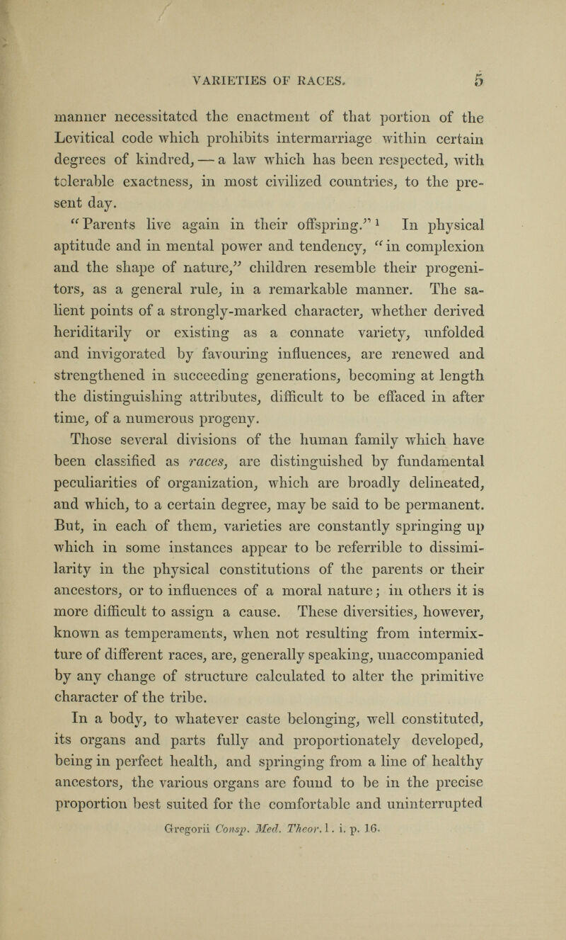 VARIETIES OF RACES. 5 manner necessitated the enactment of that portion of the Levitical code which prohibits intermarriage within certain degrees of kindredj — a law which has been respected, with tolerable exactness, in most civilized countries, to the pre¬ sent day.  Parents live again in their offspring/' ^ In physical aptitude and in mental power and tendency,  in complexion and the shape of nature,^- children resemble their progeni¬ tors, as a general rule, in a remarkable manner. The sa¬ lient points of a strongly-marked character, whether derived heriditarily or existing as a connate variety, iinfolded and invigorated by favouring influences, are renewed and strengthened in succeeding generations, becoming at length the distinguishing attributes, difficult to be effaced in after time, of a numerous progeny. Those several divisions of the human family which have been classified as races, are distinguished by fundamental peculiarities of organization, which are broadly delineated, and which, to a certain degree, may be said to be permanent. But, in each of them, varieties are constantly springing up which in some instances appear to be referrible to dissimi¬ larity in the physical constitutions of the parents or their ancestors, or to influences of a moral nature ; in others it is more difficult to assign a cause. These diversities, however, known as temperaments, when not resulting from intermix¬ ture of different races, are, generally speaking, unaccompanied by any change of structure calculated to alter the primitive character of the tribe. In a body, to whatever caste belonging, well constituted, its organs and parts fully and proportionately developed, being in perfect health, and springing from a line of healthy ancestors, the various organs are found to be in the precise proportion best suited for the comfortable and uninterrupted Gregorii Cons]}. Med. Theor. 1. i. p. 16.