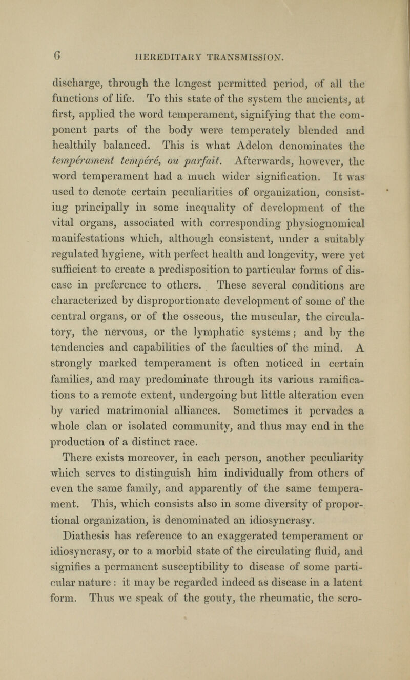 G J1E К ED IT All Y TRAN SM I SSI ON. discharge^ through the longest permitted period, of all the functions of life. To this state of the system the ancients, at first, applied the word temperament, signifying that the com¬ ponent parts of the body were temperately blended and healthily balanced. This is what Adelon denominates the tempérament tempéré^ ou parfait. Afterwards, however, the Avord temperament had a much wider signification. It л\а8 used to denote certain peculiarities of organization, consist¬ ing principally in some inequality of development of the vital organs, associated with corresponding physiognomical manifestations which, although consistent, under a suitably regulated hygiene, with perfect health and longevity, were yet sufficient to create a predisposition to particular forms of dis¬ ease in preference to others. These several conditions are characterized by disproportionate development of some of the central organs, or of the osseous, the muscular, the circula¬ tory, the nervous, or the lymphatic systems ; and by the tendencies and capabilities of the faculties of the mind. A strongly marked temperament is often noticed in certain families, and may predominate through its various ramifica¬ tions to a remote extent, undergoing but little alteration even by varied matrimonial alliances. Sometimes it pervades a whole clan or isolated community, and thus may end in the production of a distinct race. There exists moreover, in each person, another peculiarity which serves to distinguish him individually from others of even the same family, and apparently of the same tempera¬ ment. This, which consists also in some diversity of propor¬ tional organization, is denominated an idiosyncrasy. Diathesis has reference to an exaggerated temperament or idiosyncrasy, or to a morbid state of the circulating fluid, and signifies a permanent susceptibility to disease of some parti¬ cular nature : it may be regarded indeed as disease in a latent form. Thus we speak of the gouty, the rheumatic, the scro-