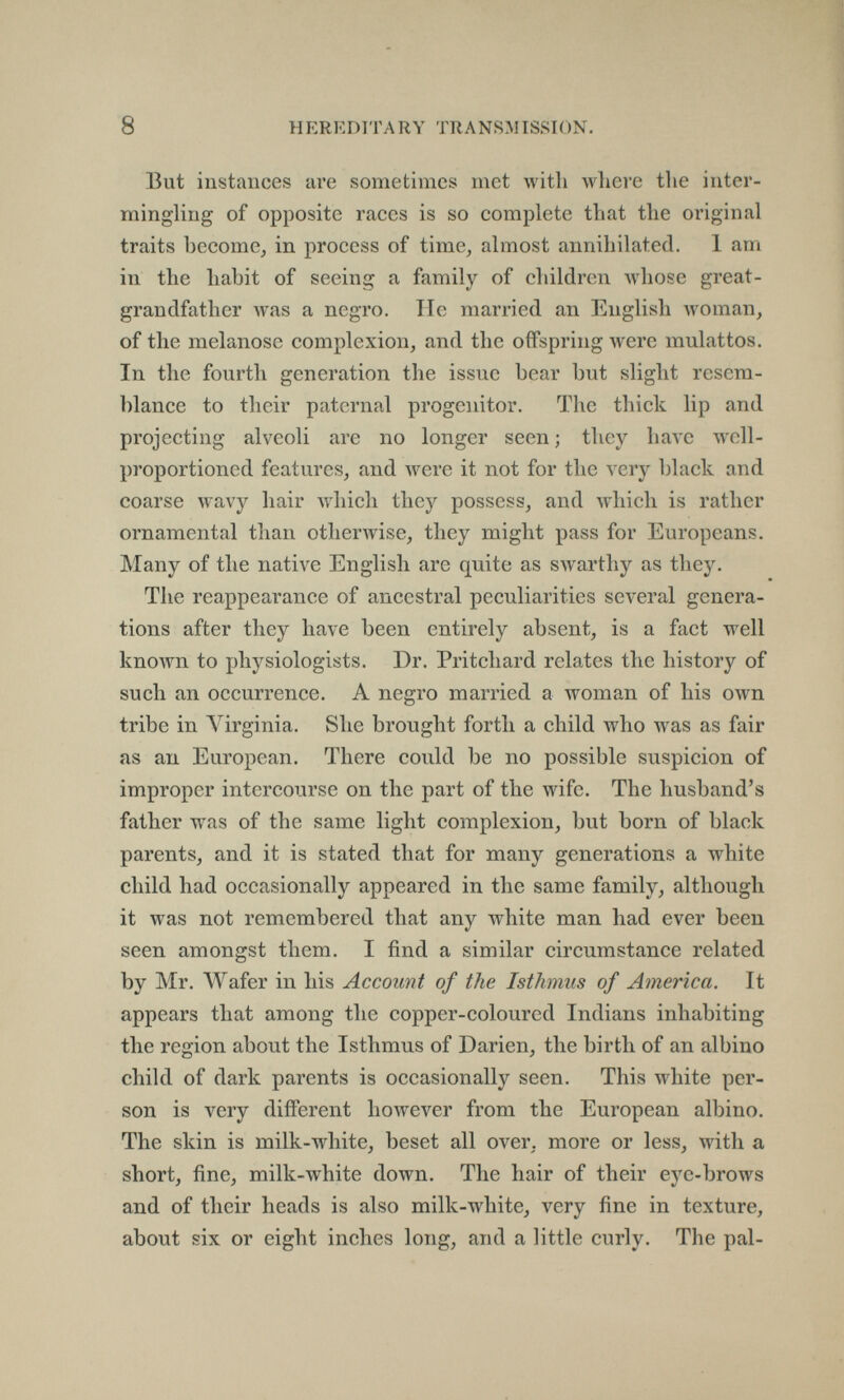 8 HEREDITARY TRANSMISSION. But instances are sometimes met with where tlie inter¬ mingling of opposite races is so complete that the original traits become, in process of time, almost annihilated. 1 am in the habit of seeing a family of children whose great¬ grandfather was a negro. lie married an English woman, of the melanose complexion, and the offspring were mulattos. In the fourth generation the issue bear but slight resem- l)lance to their paternal progenitor. The thick lip and projecting alveoli are no longer seen; they have well- proportioned features, and were it not for the very black and coarse wavy hair Avhich they possess, and Avhich is rather ornamental than otherwise, they might pass for Europeans. Many of the native English are quite as swarthy as they. The reappearance of ancestral peculiarities several genera¬ tions after they have been entirely absent, is a fact well known to physiologists. Dr. Pritchard relates the history of such an occurrence. A negro married a woman of his own tribe in Virginia. She brought forth a child who was as fair as an European. There could be no possible suspicion of improper intercourse on the part of the wife. The husband's father was of the same light complexion, but born of black parents, and it is stated that for many generations a white child had occasionally appeared in the same family, although it was not remembered that any white man had ever been seen amongst them. I find a similar circumstance related by Mr. Wafer in his Account of the Isthmus of America. It appears that among the copper-coloured Indians inhabiting the region about the Isthmus of Darien, the birth of an albino child of dark parents is occasionally seen. This white per¬ son is very different however from the European albino. The skin is milk-white, beset all over, more or less, with a short, fine, milk-white down. The hair of their eye-brows and of their heads is also milk-white, very fine in texture, about six or eight inches long, and a little curly. The pal-