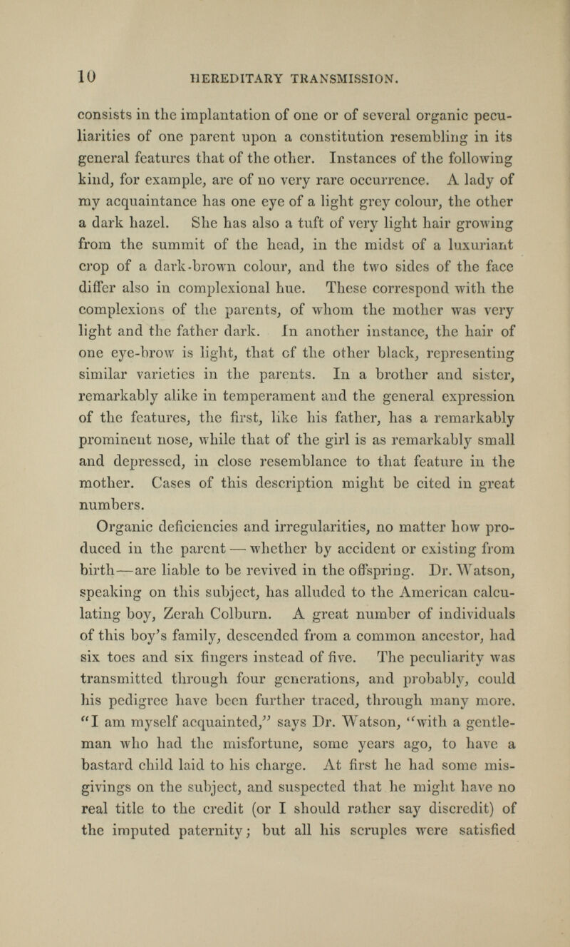 10 HEREDITARY TRANSMISSION. consists in the implantation of one or of several organic pecu¬ liarities of one parent upon a constitution resembling in its general features that of the other. Instances of the following kind, for example, are of no very rare occurrence. A lady of my acquaintance has one eye of a light grey colour, the other a dark hazel. She has also a tuft of very light hair growing from the summit of the head, in the midst of a luxuriant crop of a dark-brown colour, and the two sides of the face differ also in complexional hue. These correspond with the complexions of the parents, of whom the mother was very light and the father dark. in another instance, the hair of one eye-brow is light, that of the other black, representing similar varieties in the parents. In a brother and sister, remarkably alike in temperament and the general expression of the features, the first, like his father, has a remarkably prominent nose, while that of the girl is as remarkably small and depressed, in close resemblance to that feature in the mother. Cases of this description might be cited in great numbers. Organic deficiencies and irregularities, no matter how pro¬ duced in the parent — whether by accident or existing from birth—are liable to be revived in the offspring. Dr. Watson, speaking on this subject, has alluded to the American calcu¬ lating boy, Zerah Colburn. A great number of individuals of this boy's family, descended from a common ancestor, had six toes and six fingers instead of five. The peculiarity was transmitted through four generations, and probably, could his pcdigi'ce have been further traced, through many more. I am myself acquainted, says Dr. Watson, 'Svith a gentle¬ man who had the misfortune, some years ago, to have a bastard child laid to his charge. At first he had some mis¬ givings on the subject, and suspected that he might have no real title to the credit (or I should rather say discredit) of the imputed paternity; but all his scruples were satisfied