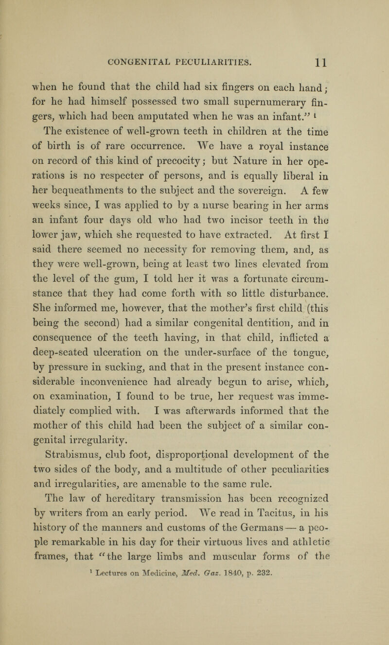 í b 0 * 1 CONGENITAL PECULIARITIES. Ц when he found that the child had six fingers on each hand ; for he had himself possessed two small supernumerary fin¬ gers, which had been amputated when he was an infant. ^ The existence of well-grown teeth in children at the time of birth is of rare occurrence. We have a royal instance on record of this kind of precocity; but Nature in her ope¬ rations is no respecter of persons, and is equally liberal in her bequeathments to the subject and the sovereign. A few weeks since, I was applied to by a nurse bearing in her arms an infant four days old who had two incisor teeth in the lower jaw, which she requested to have extracted. At first I said there seemed no necessity for removing them, and, as they were well-grown, being at least two lines elevated from the level of the gum, I told her it M^as a fortunate circum¬ stance that they had come forth with so little disturbance. She informed me, however, that the mother^s first child (this being the second) had a similar congenital dentition, and in consequence of the teeth having, in that child, inflicted a deep-seated ulceration on the under-surface of the tongue, by pressure in sucking, and that in the present instance con¬ siderable inconvenience had already begun to arise, which, on examination, I found to be true, her request was imme¬ diately complied with. I was afterwards informed that the mother of this child had been the subject of a similar con¬ genital irregularity. Strabismus, club foot, disproportional development of the two sides of the body, and a multitude of other peculiarities and irregularities, are amenable to the same rule. The law of hereditary transmission has been recognized by writers from an early period. Л¥е read in Tacitus, in his history of the manners and customs of the Germans— a peo¬ ple remarkable in his day for their virtuous lives and athletic frames, that the large limbs and muscular forms of the ' Lectures on Medicine, Med. Gaz. 1840, p. 232.