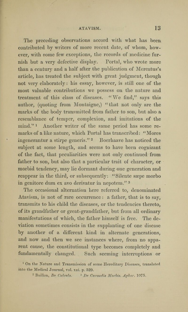 ATAVISM. 13 The preceding observations accord with what has been contributed bv лvriters of more recent date, of whom, how- Щ1 y y ever, with some few exceptions, the records of medicine fur¬ nish but a very defective display. Portal, who wrote more than a century and a half after the publication of Mercatus's article, has treated the subject with great judgment, though not very elaborately : his essay, however, is still one of the most valuable contributions we possess on the nature and treatment of this class of diseases. We find, says this author, (quoting from Montaigne,) that not only are the marks of the body transmitted from fatlier to son, but also a resemblance of temper, complexion, and imitations of the mind.'^ 1 Another writer of the same period has some re¬ marks of a like nature, which Portal has transcribed: Mores ingenerantur a stirpe generis. ^ Boerhaave has noticed the subject at some length, and seems to have been cognizant of the fact, that peculiarities were not only continued from father to son, but also that a particular trait of character, or morbid tendency, may lie dormant during one generation and reappear in the third, or subsequently; Silente sœpe morbo in genitore dum ex avo derivatur in nepotem, з The occasionai alternation here referred to, denominated Atavism, is not of rare occurrence : a father, that is to say, transmits to his child the diseases, or the tendencies thereto, of its grandfather or great-grandfather, but from all ordinary manifestations of which, the father himself is free. The de¬ viation sometimes consists in the supplanting of one disease by another of a different kind in alternate generations, and now and then we see instances where, from no appa¬ rent cause, the constitutional type becomes completely and fundamentally changed. Such seeming interruptions or ^ On the Nature and Transmission of some Hereditary Diseases, translated into the Medical Journal, vol. xxi. p. 329. ^ Bâillon, De Calculo. ^ De Curandis Morbis. Äjpbor. 1075.