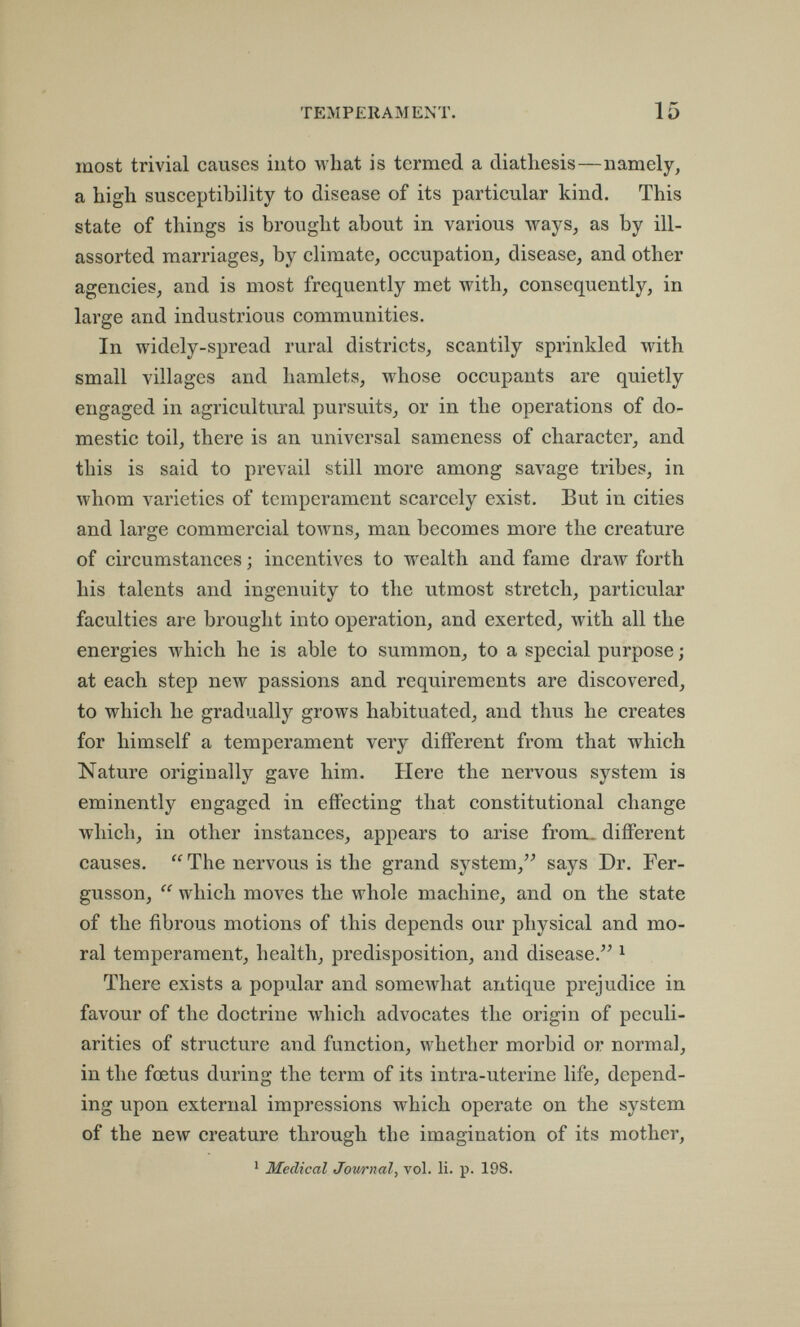 TEMPERAMENT. 15 most trivial causes into what is termed a diatliesis—namely, a high susceptibility to disease of its particular kind. This state of things is brought about in various ways, as by ill- assorted marriages, by climate, occupation, disease, and other agencies, and is most frequently met with, consequently, in large and industrious communities. In widely-spread rural districts, scantily sprinkled with small villages and hamlets, whose occupants are quietly engaged in agricultural pursuits, or in the operations of do¬ mestic toil, there is an universal sameness of character, and this is said to prevail still more among savage tribes, in whom varieties of temperament scarcely exist. But in cities and large commercial towns, man becomes more the creature of circumstances ; incentives to wealth and fame draw forth his talents and ingenuity to the utmost stretch, particular faculties are brought into operation, and exerted, with all the energies which he is able to summon, to a special purpose ; at each step new passions and requirements are discovered, to which he gradually grows habituated, and thus he creates for himself a temperament very different from that which Nature originally gave him. Here the nervous system is eminently engaged in effecting that constitutional change which, in other instances, appears to arise from, different causes.  The nervous is the grand system, says Dr. Fer- gusson, which moves the whole machine, and on the state of the fibrous motions of this depends our physical and mo¬ ral temperament, health, predisposition, and disease. ^ There exists a popular and somewhat antique prejudice in favour of the doctrine which advocates the origin of peculi¬ arities of structure and function, whether morbid or normal, in the foetus during the term of its intra-uterine life, depend¬ ing upon external impressions which operate on the system of the new creature through the imagination of its mother, ^ Medical Journal, vol. li. p. 198.