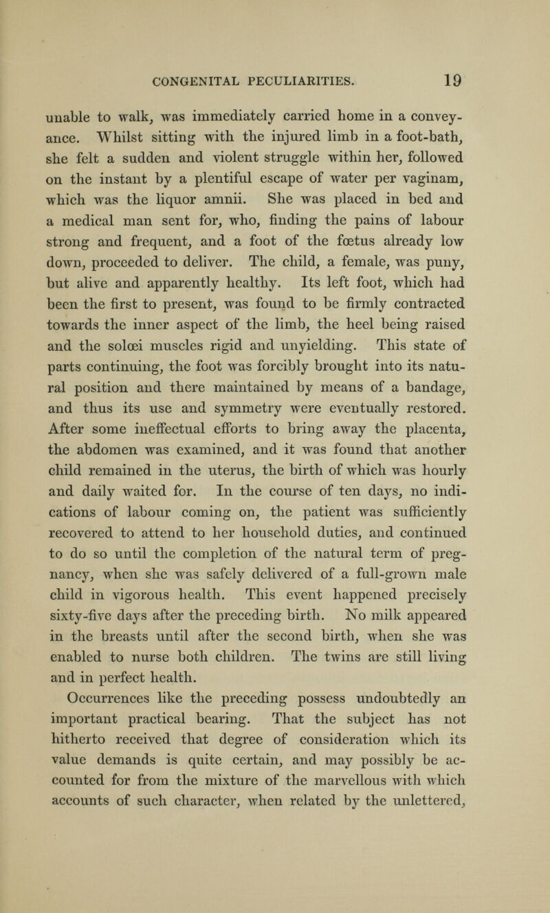 CONGENITAL PECULIARITIES. 19 unable to walk, was immediately carried home in a convey¬ ance. Whilst sitting with the injured limb in a foot-bath, she felt a sudden and violent struggle within her, followed on the instant by a plentiful escape of water per vaginam, which was the liquor amnii. She was placed in bed and a medical man sent for, who, finding the pains of labour strong and frequent, and a foot of the foetus already low down, proceeded to deliver. The child, a female, was puny, but alive and apparently healthy. Its left foot, which had been the first to present, was found to be firmly contracted towards the inner aspect of the limb, the heel being raised and the solœi muscles rigid and unyielding. This state of parts continuing, the foot was forcibly brought into its natu¬ ral position and there maintained by means of a bandage, and thus its use and symmetry were eventually restored. After some ineffectual efforts to bring away the placenta, the abdomen was examined, and it was found that another child remained in the uterus, the birth of which was hourly and daily waited for. In the course of ten days, no indi¬ cations of labour coming on, the patient was sufficiently recovered to attend to her household duties, and continued to do so until the completion of the natural term of preg¬ nancy, when she was safely delivered of a full-grown male child in vigorous health. This event happened precisely sixty-five days after the preceding birth. No milk appeared in the breasts until after the second birth, when she was enabled to nurse both children. The twins are still living and in perfect health. Occurrences like the preceding possess undoubtedly an important practical bearing. That the subject has not hitherto received that degree of consideration which its value demands is quite certain, and may possibly be ac¬ counted for from the mixture of the marvellous with which accounts of such character, when related by the unlettered.