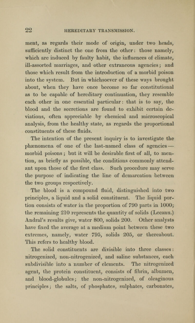 22 HEREDITARY TRANSMISSION. ment, as regards their mode of origin, under two heads, sufficiently distinct the one from the other : those namely, which are induced by faulty habit, the influences of climate, ill-assorted marriages, and other extraneous agencies ; and those which result from the introduction of a morbid poison into the system. But in whichsoever of these ways brought about, when they Ьал^е once become so far constitutional as to be capable of hereditary continuation, they resemble each other in one essential particular : that is to say, the blood and the secretions are found to exhibit certain de¬ viations, often appreciable by chemical and microscopical analysis, from the healthy state, as regards the proportional constituents of these fluids. The intention of the present inquiry is to investigate the phsenomena of one of the last-named class of agencies — morbid poisons ; but it will be desirable first of all, to men¬ tion, as briefly as possible, the conditions commonly attend¬ ant upon those of the first class. Such procedure may serve the purpose of indicating the line of demarcation between the two groups respectively. The blood is a compound fluid, distinguished into two principles, a liquid and a solid constituent. The liquid por¬ tion consists of water in the proportion of 790 parts in 1000; the remaining 210 represents the quantity of solids (Lecanu.) Andral's results give, water 800, solids 200. Other analysts have fixed the average at a medium point between these two extremes, namely, water 795, solids 205, or thereabout. This refers to healthy blood. The solid constituents are divisible into three classes : nitrogenized, non-nitrogenized, and saline substances, each subdivisible into a number of elements. The nitrogenized agent, the protein constituent, consists of fibrin, albumen, and blood-globules ; the non-nitrogcnized, of oleaginous principles; the salts, of phosphates, sulphates, carbonates,