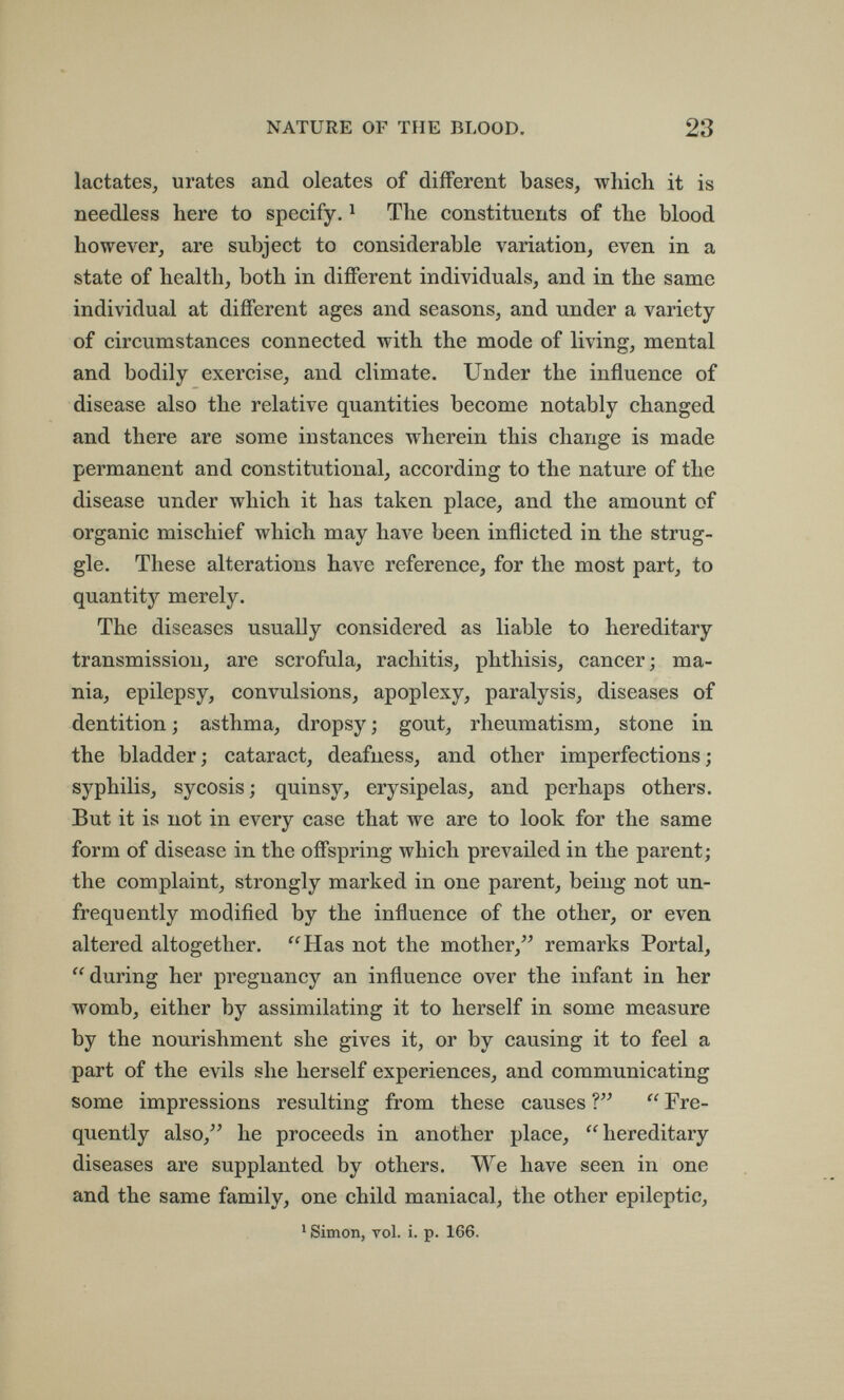 NATURE OF THE BLOOD. 23 lactates, urates and oleates of different bases, which it is needless here to specify. ^ The constituents of the blood however, are subject to considerable variation, even in a state of health, both in different individuals, and in the same individual at different ages and seasons, and under a variety of circumstances connected with the mode of living, mental and bodily exercise, and climate. Under the influence of disease also the relative quantities become notably changed and there are some instances wherein this change is made permanent and constitutional, according to the nature of the disease under which it has taken place, and the amount of organic mischief which may have been inflicted in the strug¬ gle. These alterations have reference, for the most part, to quantity merely. The diseases usually considered as liable to hereditary transmission, are scrofula, rachitis, phthisis, cancer; ma¬ nia, epilepsy, convulsions, apoplexy, paralysis, diseases of dentition ; asthma, dropsy ; gout, rheumatism, stone in the bladder; cataract, deafness, and other imperfections; syphilis, sycosis; quinsy, erysipelas, and perhaps others. But it is not in every case that we are to look for the same form of disease in the offspring which prevailed in the parent; the complaint, strongly marked in one parent, being not un- frequently modified by the influence of the other, or even altered altogether. Has not the mother, remarks Portal, during her pregnancy an influence over the infant in her womb, either by assimilating it to herself in some measure by the nourishment she gives it, or by causing it to feel a part of the evils she herself experiences, and communicating some impressions resulting from these causes ?  Fre¬ quently also, he proceeds in another place, hereditary diseases are supplanted by others. We have seen in one and the same family, one child maniacal, the other epileptic, ' Simon, vol. i. p. 166.